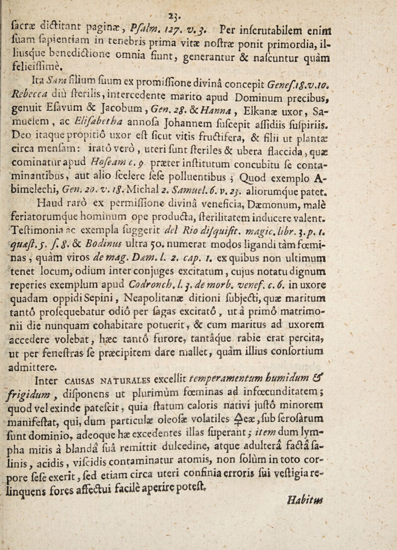 V ' ' i fici3e cmfiitant paginas, Pfalm. tzy, v.p. Per infcrutabilem enim , luam sapientiam in tenebris prima vitas noftrae ponit primordia, ii- i 1 i usque benediusone omnia fiunt, generantur & nafcuntur quam i felieiffime. • ■ I 4 ^ r t ‘c“ ^',ra “lium fuum ex promiflionedivina concepit Genefi$.v.ie, Rebecca diii fieriiis, intercedente marito apud Dominum precibus, genuit E favum & Jacobum , Gen, 2g. & Hanno. , Elkanx uxor, Sa¬ rdem , ac Elifabetha annofa Johannem fufcepit aflidiis fufpiriis. Deo itaque propitio uxor eft ficut vitis frufiifera, & filii ut plantas circa menfam: irato vero , uteri funt fictiles & ubera flaccida > quas cominaturapud Hofeam c. c, praeter inftitutum concubitu fe conta¬ minantibus, aut alio fcelere fele polluentibus i Quod exemplo A- bimelechi, Geni 20. v. ig• Michal 2, Sotnuel. 6. v. aj. aliorumque patet. Haud raro ex permifiione divina veneficia, Daemonum, male feriatorumque hominum ope produ&a, fierilitatem inducere valent. Teftimoniaac exempla fuggerit dei Rio dijquifit. magic, libr. pp.t. quoji, j. f.g.Sc Bodmus ultra 50. numerat modos ligandi tam femi- nas , quam viros demag. Dom. I. 2, cap. /. ex quibus non ultimum tenet locum, odium inter conjuges excitatum, cujus notatu dignum reperies exemplum apud Codronch, l. p de morb. venef. c. 6. in uxore quadam oppidi Sepini, Neapolitanae ditioni fubjedi, quae maritum tanto profequebatur odio per fagas excitato, ut a primo matrimo¬ nii die nunquam cohabitare potuerit, & cum maritus ad uxorem accedere volebat, haec tanto furore, tantaque rabie erat percita, ut per feneftras fe praecipitem dare mallet, quam illius confbrtiuns admittere. Inter causas naturales excellit temperamentum hutnidum <3* frigidum, difponens ut plurimum foeminas ad infecunditatem ; quod vel exinde patefcit, quia ftatum caloris nativi jufto minorem manifeftat, qui,dum particulae oleofae volatiles £eae,fubferoftrura funt dominio, adeoque hae excedentes illas fuperaht; item dum lym¬ pha mitis a blanda fua remittit dulcedine, atque adultera fadafa- linis, acidis, vifcidis contaminatur atomis, non folum in toto cor¬ pore fefe exerit,fcd etiam circa uteri confinia erroris fui veftigia re¬ linquens fores aflfe&ui facile aperire potefe A Habitus K