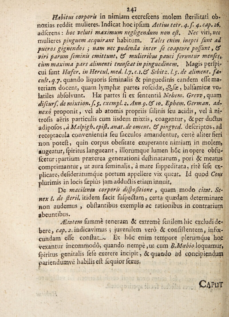 Habitus corporis in nimiam excrefcens molem flerilitati ob¬ noxias reddit mulieres. Indicat hocipfum Aetius tetr* 4./ q.cap.iH. adferens: hoc velati maximum negligendum non ejl♦ Nec viri, nec mulieres pinguem acquirant habitum. Tales enim inepti fiint ai pueros gignendos ; nam nec pudenda inter fe coaptare pojfunt, & viri parum feminis emittunt, & mulieribus pauci feruntur menfes%. cum maxima pars alimenti tranfeat in pinguedinem. Magis perfpir cui funt Hcefer. in Hercuh med. /.7. Sebitz. /,jp. ^ aliment. /4- cult.qj. quando liquoris feminalis & pinguedinis eandem e fle ma¬ teriam docent, quam lymphae partes rofcidse, 0°o& 1 balfamicae vor latiles abfolvunt. Hae partes fi ex lententia Nebem. G>£i?p,quam difcurf demixtion.fp. cxempL%%Anng.& 10. Ephem.German. ad- proponit, vel ab atomis propriis faljnis feu acidis, vel a ni- trofis aeris particulis cum iisdem mixtis, coagantur, &perdudus adipofos fiMalpigh.epifi.anat.de ornent. &pingved. deferiptos,ad receptacula convenientia feu facculos amandentur, certe aliter fieri non potefi:, quin corpus obefitate exuperante nimiam in moJem> augeatur, fpiritus langueant, iliorumque lumen h6c in opere obfu- icetur;partium praeterea generationi dcftmararum, pori & meatus comprimantur, ut aura feminalis, amare fuppeditata, rite fefe ex¬ plicare, defideratumque portum appellere vix queat. Id quod Cous plurimis in locis faepius jam adduftis etiam innuit, De macilenta corporis difpofitione , quam modo citat. Se* nex l. de Jieril. itidem facit fufpe&am, certa quaedam determinare non audemus , obftantibus exemplis ac rationibus in contrarium abeuntibus. PEmtem fiimme teneram & extreme fenilemhic excludide* n s givfl bere, cap.z.indicavimus 5 juvenilem vero <& confidentem, infog- cundam eflfe conftaL,. Ex hoc enim tempore plerumque hoc vexantur incommodo, quando nempe,ut cum B.Mcel/ioloquamur, fpiritus genitalis fele exerere incipit, & quando qd concipiendum pariendumvc habilis eft fequior fexu$. -