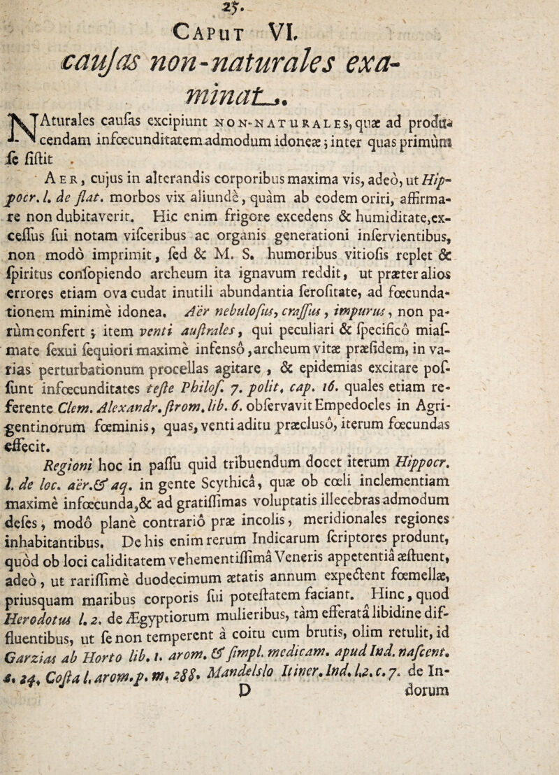 Caput VL caujas non-naturales exa¬ minata. NAturales caulas excipiunt non^aturales,quae ad prodii^ cendam infoecunditatem admodum idoneae \ inter quas primutii ie fiftit . Aer, cujus in alterandis corporibus maxima vis, adeo, ut Hip~ jpocr.l. de flat. morbos vix aliunde, quam ab eodem oriri, affirma¬ re non dubitaverit. Hic enim frigore excedens & humiditate,ex- ceffus foi notam vifceribus ac organis generationi inlervientibus, non modo imprimit, led & M. S. humoribus vitiofis replet & ipiritus confopiendo areheum ita ignavum reddit, ut praeter alios errores etiam ova cudat inutili abundantia ferofitate, ad foecunda- tionem minime idonea, der nebulo fas ^ crajflus, impuras, non pa¬ rum confert v item venti auftrales, qui peculiari & Ipecifico miaf- mate fexui fequiori maxime infenso, areheum vitae praefidem, in va¬ rias perturbationum procellas agitare , & epidemias excitare pof- liint infoecunditates tefte Philofl 7. polit, cap. 16. quales etiam re¬ ferente Clem.AlexaYidr.ftrom.ltb. 6. obfervavit Empedocles in Agri¬ gentinorum fceminis, quas, venti aditu praecluso, iterum foecundas effecit. Regioni hoc in paffiu quid tribuendum docet iterum Hippocr. I de loc. aer.&aq. in gente Scythica, quae ob coeli inclementiam maxime inloecunda,& ad gratilfimas voluptatis illecebras admoaum deles, modo plane contrario prae incolis, meridionales regiones inhabitantibus. De his enim rerum Indicarum Icriptorcs produnt, quod ob loci caliditatem vehementiffima Veneris appetentia aeftuent, adeo, ut rariffime duodecimum aetatis annum expedient fcemellae, priusquam maribus corporis lui poteffatem faciant. ^Hinc,quod Herodotus 1.2. de Aegyptiorum mulieribus, tam efferata libidine dif¬ fluentibus, ut fe non temperent a coitu cum brutis, olim retulit, id Garzias ab Horto lib. /. arom. ff fimpL medicam, apud Ind. nafccnt. Za Cofla 4 arom.fl. m, Mandelslo Itiner. Ind. U. c. 7. de In- P dorum