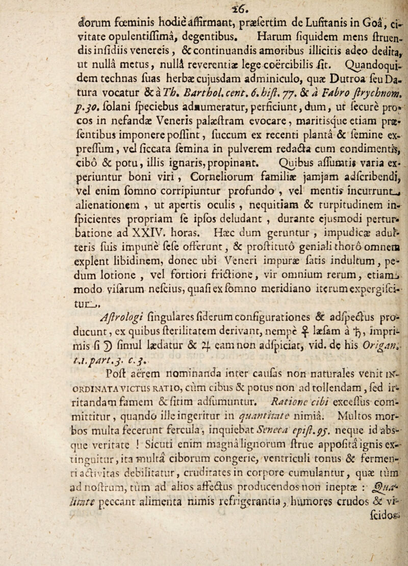 diorum foetninis hodie affirmant, praefertim de Lufitanis in Goa , ci¬ vitate opulentiffima, degentibus. Harum fiquidem mens ftruen- dis infidiis venereis, & continuandis amoribus illicitis adeo dedita, ut nulla metus, nulli reverentiae lege coercibilis .fit. Quandoqui¬ dem technas luas herbae cujusdam adminiculo, quae Dutroa leu Da¬ tura vocatur & a Tb. BarthoL ccnt. 6\hifl% 77. &c a Fabro flrycbnom, 2*30* lolani Ipeciebus adiiumeratur, perficiunt, dum, ut fecure pro* cos in nefandae Veneris palaeftram evocare, maritisque etiam pns- lentibus imponere poffint, fuccum ex recenti planta & femine ex- preflum, vd ficcata femina in pulverem reda&a cum condimentis, cibo & potu, illis ignaris,propinant. Quibus alfumtis varia ex¬ periuntur boni viri, Corneliorum familiae jamjam adferibendi, vel enim fomno corripiuntur profundo , vel mentir incurrunto alienationem , ut apertis oculis , nequitiam & turpitudinem in- lpicientes propriam fe ipfos deludant , durante ejusmodi pertur» batione ad XXIV. horas. Haec dum geruntur , impudica adul¬ teris fuis impune fefe offerunt, & proffituto geniali thoro omnem explent libidinem, donec ubi Veneri impurae latis indultum , pe¬ dum lotione , vel fortiori fri&ione, vir omnium rerum, etiamo modo vifarum nefeius, quafiexfomno meridiano iterumexpergifci-- tur_>» Ajlrologi fingularesfiderum configurationes & adfpefrus pro¬ ducunt , ex quibus fterilitatem derivant, nempe laefam a tj> impri¬ mis fi 3) fimul laedatur & 4 eam non adfpiciat, vid. de his Origam* t.i.part.3. c. j\. 'i Pofl acrem nominanda inter caulas non naturales venit iK~ ordinata victus ratio, cum cibus & potus non ad tollendam, fed ir¬ ritandam famem <5e(itim adiumuntur. Ratione cibi excefius com¬ mittitur, quando iileingeritur in quantitate nimia. Multos mor¬ bos multa fecerunt fercula , inquiebat Seneca epifl.gy. neque id abs^-- que veritate ! Sicuti enim magna lignorum ftrue appofita ignis ex-“ vincuntur, ita multa ciborum congerie, ventriculi tonus & fermen- ri activitas debilitatur, cruditates in corpore cumulantur, quae tum ad noftrum, tum ad alios affeftus producendos non ineptae :■ lirntc peccant alimenta nimis refrigerantia, humores crudos & vi- fcido»