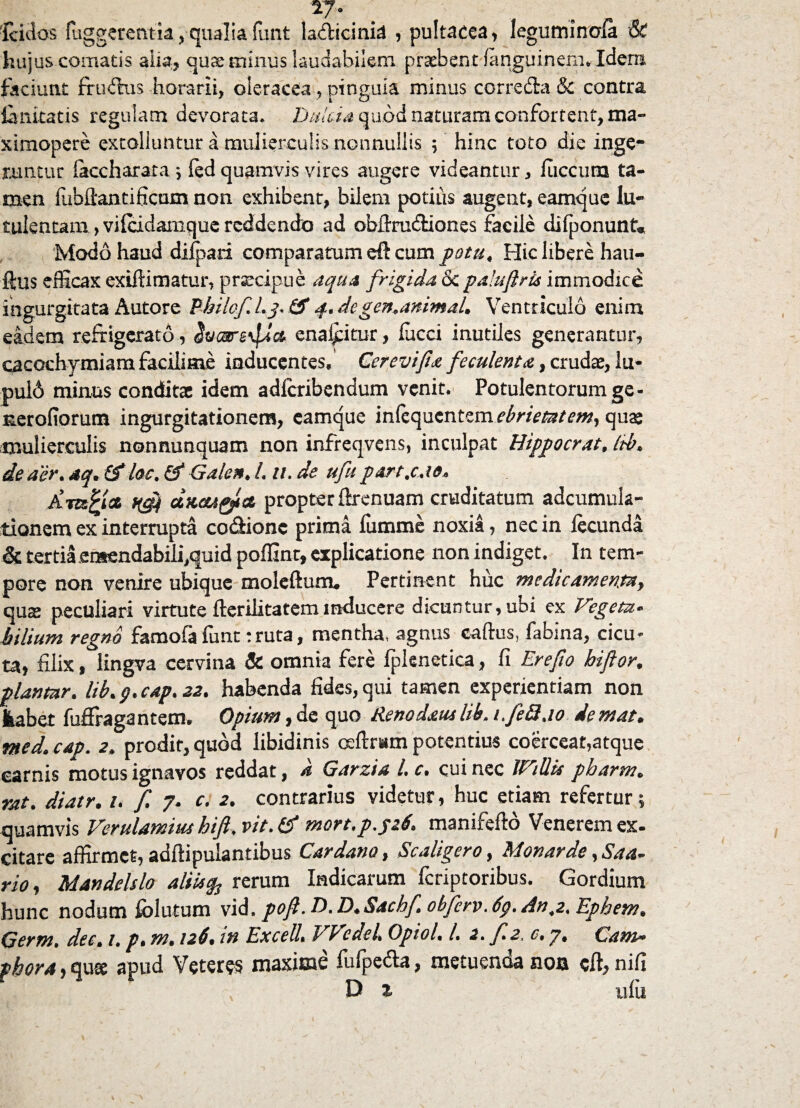 TJ. fcidos fuggerentia, qualia funt ladicinia , pultacea, leguminofa & hujus comatis aha, quae minus laudabilem praebent fanguinem. Idem faciunt frudtus horarii, oleracea, pinguia minus corredta 8c contra limitatis regulam devorata. Dulcia quod naturam conferrent, ma- ximopere extolluntur a mulierculis nonnullis ; hinc toto die inge¬ runtur faccharata ; fed quamvis vires augere videantur, fuccura ta¬ men lubfiantificum non exhibent, bilem potius augent, eamque lu¬ tulentam , vilcidamque reddendo ad obftrudUones facile difponunt. Modo haud difpati comparatum eft cum potu. Hic libere hau- ftus efficax extftimatur, praecipue aqua frigida & paluflrts immodice ingurgitata Autore Pbi/of. l.p (f q. de gen.animal. Ventriculo enim eadem refrigerato, enaiptur, fucci inutiles generantur, cacochymiam facilitne inducentes, Cerevifia feculenta, crudae, lu* pul6 minus conditas idem adferibendum venit. Potulentorum ge- nerofiorum ingurgitationem, eamque infequentem ebrietatem, quae mulierculis nonnunquam non infreqvens, inculpat Hippocrat, Itb. de aer. aq. £S* loc, & Galen. 1,11. de ufu part.c.io. jL-mPiat ngj) ctKGUQtct propter firenuam cruditatum adcumula- tionem ex interrupta codionc prima fumme noxia, nec in fecunda & tertia etsendabili,quid poffint, explicatione non indiget. In tem¬ pore non venire ubique moleftum. Pertinent huc medicamenta, quae peculiari virtute fteriJitatem inducere dicuntur, ubi ex Vegeta¬ bilium regno famofa funt:ruta, mentha, agnus caftus, fabina, cicu¬ ta, filix, lingva cervina & omnia fere fplenetica, fi Erefio hiftor. piantur, lib. p. cap. 22. habenda fides, qui tamen experientiam non jkabet fuffragantem. Opium,de quo Renodatulib. 1,fed.10 demat, med. cap. 2. prodit, quod libidinis ceftram potentius coerceat,atque carnis motus ignavos reddat, a Garzia l. c. cui nec JViUis pbarm. rat. diatr. 1. f. 7. c. 2. contrarius videtur, huc etiam refertur 5 quamvis Verttlamiut hift, vit. & mort.p.psb. manifefto Venerem ex- citare affirmet, adftipulantibus Car dano, Scaligero, Monarde, Saa- rio, Mandelslo aliis% rerum Indicarum feriptoribus. Gordium hunc nodum fblutum vid. pof. D.D.Sacbf, obferv.dp. An^2. Ephem. Germ. dee. 1. p. m, 126, tn Excell. VP cdeU Opiol. I. 2. f.2. c, 7, C am¬ phora , qute apud Veteres maxime fufpetta, metuenda non eft, nifi D % ufu