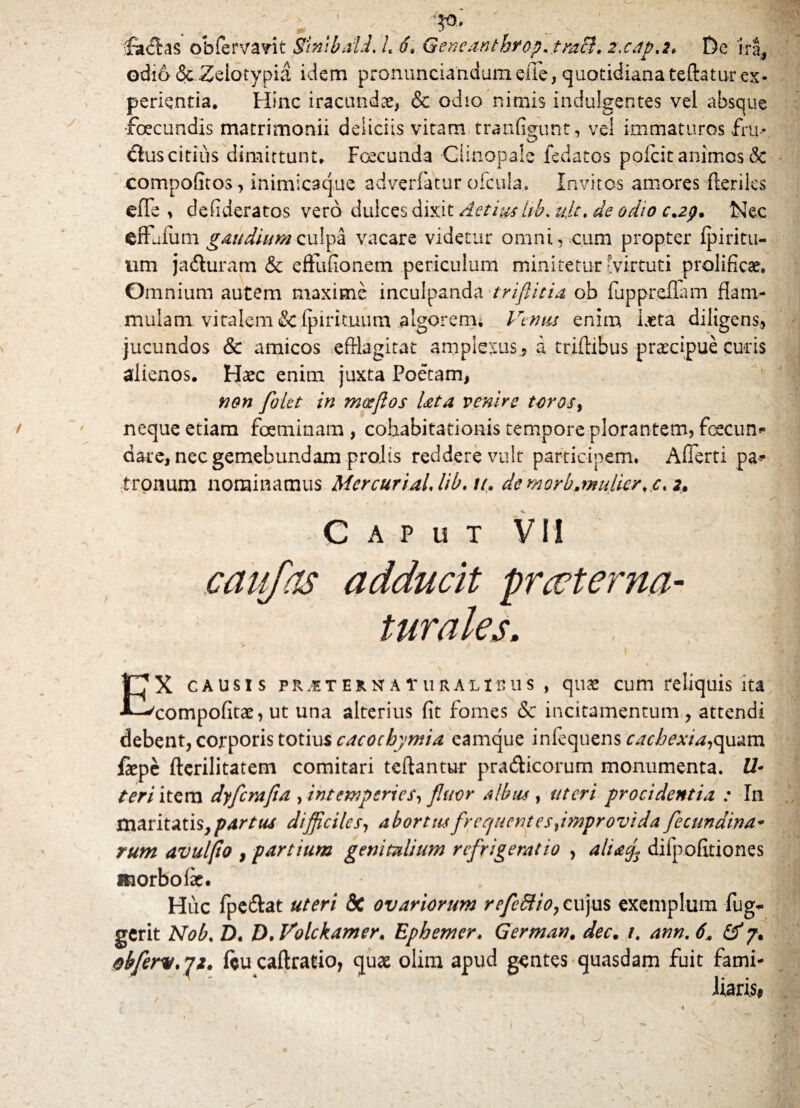 V - V facias obfervarit Sinibdii i 6* Gencanthrep, tmB. z.cap.2, De ira, odia&Zeiotypia idem pronunciandumelle, quotidiana tefhtur ex¬ perientia, Hinc iracundae, & odio nimis indulgentes vel absque ■fecundis matrimonii deliciis vitam tranfigunt, vel immaturos fru- <5lus citius dimittunt* Foecunda Clinopale fedatos pofcit animos & compofitos, inimicaque adverfatur ofctiia. Invitos amores Heriles efFe , defideratos vero dulces dixit Actius lib, uje. de odio c.2p. Nec effetum gaudium culpa vacare videtur omni, cum propter ipiritu- tim jadturam & eflfufionem periculum minitetur-virtuti prolificse. Omnium autem maxime inculpanda trifida ob fupprdlam flam¬ mulam vitalem &ipirnnnrn algorem* Venus enim laeta diligens, jucundos & amicos efflagitat amplexus, a triftibus praecipue curis alienos. Haec enim juxta Poetam, 1 non filet in mosflos Ut a venire toros, neque etiam feminam , cohabitationis tempore plorantem, fecun* dare, nec gemebundam proits reddere vult participem. Afferri pa* tronum nominamus MercuriaLUb.iL de morbamdicr^c, 2. Caput VII caufas adducit praeter na¬ turales. EX causis pRasTERNATuRALtnus, quae cum reliquis ita compofitae, ut una alterius fit fomes & incitamentum , attendi debent, corporis totius cacocbymia eamque infequens cachexta^mx fepe fterilitatem comitari teftantur pra&icorum monumenta. U- teri itera dyferafia , intemperies, fluor albas , uteri procidentia : In maritatis, partus difficiles, abortusfrec/uent es ^improvida ficundina- rum avuljto , partium genitalium refrigeratio , altacf difpofitiones morbo fe. ? Huc fpe&at uteri &C ovariorum refcdlioy cujus exemplum fug- gerit Nob. D. D. Volckamer, Ephemer. German. decm 1. ann. 6* & 7. obfirv. 72, (eu caftrario, quae olim apud gentes quasdam fuit fami¬ liaris*