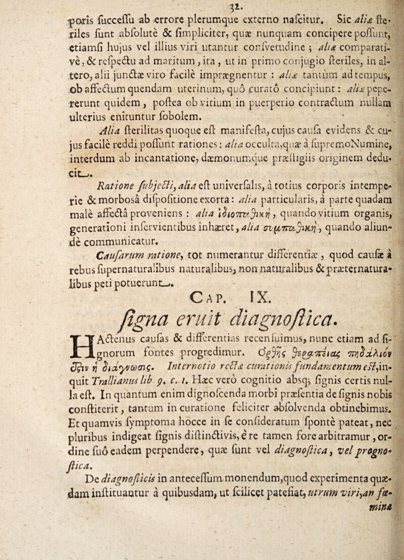 v aperis {ucceflu ab errore plerumque externo nafcitur. Sic alia fte« riles funt abfolute & (impliciter, quae nunquam concipere po/Tunt, etiamfi hujus vel illius viri utantur conlvetudine ; aha comparati¬ ve, & rcfpe&u ad maritum , ita, ut in primo conjugio fteriles, in al¬ tero, alii jundtaeviro facile impraegnentur : ahx tantum ad tempus, ©baffedum quendam uterinum, quo curato concipiunt: alt£ peps- rerunt quidem, poflea ob vitium in puerperio contractum nullam ulterius enituntur fobolem. ' ‘ Alia fterilitas quoque eft manifefta, cujus caufa evidens & cu¬ jus facile reddi pofiimt rationes: aha occulta,quae a (iipremoNumine, interdum ab incantatione, dasmonumque prrdtigiis originem dedu¬ cite. Ratione fubjetli,aUa efl univerfalis, a totius corporis intempe¬ rie & morbosa difpofitione exorta: alia particularis, a parte quadam male affeda proveniens : aha ifooTnzfaxii > quando vitium organis, generationi infervientibus inhaeret, ^//4 mfAirufafi, quando aliun¬ de communicatur. Caufarum ratione, tot numerantur differentia:, quod caufae a rebus fupernaturalibus naturalibus, non naturalibus &practernatura- libus peti potuerunt-*. C A P. i x. figna eruit diagnoflica. HAdtenus caulas & differentias receniuimus, nunc etiam ad fi- gnorum fontes progredimur, dffis TreflxAicv cJfui ^ ItdyJCtHm;. Internet io refla curationis fundamentum eflfl\~ quit Trallianus lib y, c. 1. Haec vero cognitio absq^ ffgnis certis nul¬ la eft. In quantum enim dignofcenda morbi praefentia de fignis nobis conftiterit, tantum in curatione feliciter abfolvenda obtinebimus* Et quamvis lymptoma hocce in fe confideratum fponte pateat, nec pluribus indigeat fignis diffindlivis,ere tamen fore arbitramur or¬ dine fuo eadem perpendere, quae funt vel diagnoflica, vel grogno- flica. De diagnofiucis in anteceflum monendum,quod experimenta quae¬ dam inftituaotur a quibusdam, ut fcilicet patefiat, utrum virida» fce- mina