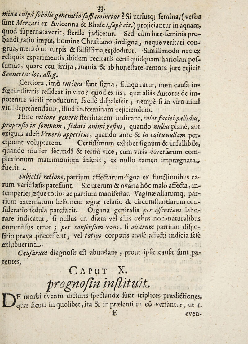 cjuod fupernataverit, fterile judicetur. Sed cum haec (eminis pro¬ pandi ratio.impia, homine Chriftiano indigna, neque veritati con* grua, merito ut turpis & falfiffima exploditur. Simili modo nec e£ reliquis experimentis ibidem recitatis certi quidquam hariolari pofc fumus, quare ceu irrita, inania & ab hqrieftate remota fure rejicit Sennertm loc. .Certiora, imo tutiora funt figna, fi inquiratur, num caufa in« rcgcunuitatis refideat in viro ? quod ex iis, quse alias Autotes de im¬ potentia virili producunt, facile dilpalefcit 4 nempe fi in viro nihil vini deprehendatur, illud imfoeminam rejiciendum. Hinc ratione generUkteriiitatem indicant}color faciei paUidiu» gropenfio in fomnum, fedati animigejltis, quando nullus plane, aut exiguus adeft Veneris appetitus, quando ante & in coitu nullam per¬ cipiunt voluptatem. Certiffimum exhibet fignum & infallibile, quando mulier fecunda & tertia vice, cum viris diverfarum com- plexionum matrimonium inierit , ex nullo tamen impraegnata^, faerit-.. Subje51 i raitone^ partium affedlarum figna ex fun&ionibus ea¬ rum varie iarfis patefiunt. Sic uterum & ovaria hoc malo affeda , in¬ temperies aeque totius ac partium manifeftat. 'Vaginae aliarumq; pac« tium externarum laefionem aegrae relatio & circumflandarum con- fideratio fedula patefacit. Organa genitalia per -efflent i am labor rare indicatur, fi nullus in diaeta vel aliis rebus .noa-naturalibus commifllis error ; per conferfum vero, fi aliarum partium difpo- jfitio prava praecefferit, vel totius corporis mali affeci indicia fete ,cxhibuerint_». i Caufarum diagnofis eft abundans, prout ipfexaufe funtpa* gentes C A P U T X. DE morbi eventu di&uris {pedanda: funt triplices prardiftiones* -oux ficuti inquoiibetjita & in praefenti in eu vetiantur, ut i. evcn-