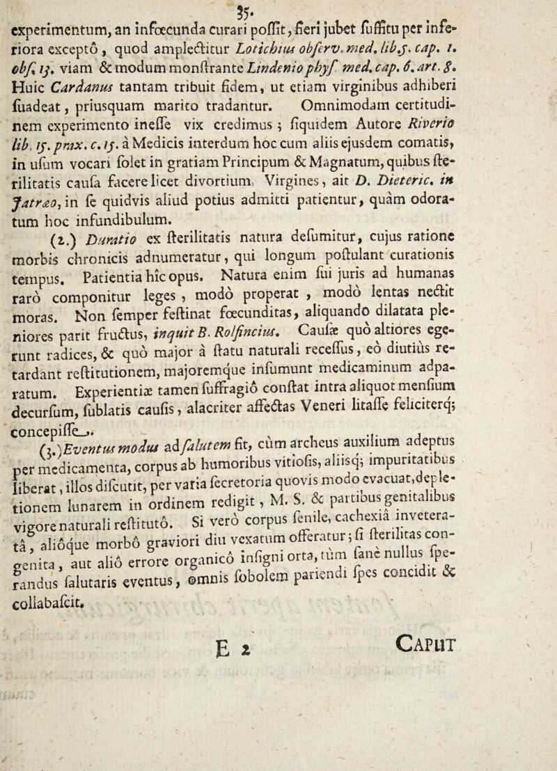 experimentum, an infoecunda curari poffit, fieri jubet fuffitu per infe¬ riora excepto, quod ample&itur Lotichiut obferv* med* libj. cap* /. obf% ij. viam & modum monftrante Lindeniopbyf med. cap> 6. art, $* Huic Cardanus tantam tribuit fidem, ut etiam virginibus adhiberi fuadeat, priusquam marito tradantur. Omnimodam certitudi¬ nem experimento ineffe vix credimus; fiquidem Autore Riverio Ub y, prax. c. ij. a Medicis interdum hoc cum aliis ejusdem comatis, in ufum vocari folet in gratiam Principum & Magnatum, quibus fte- rilitatis caufa facere licet divortium, Virgines, ait Z). Dietenc. in Jatr&O) in fe quidvis aliud potius admitti patientur, quam odora¬ tum hoc infundibulum. (z.) Dumtio ex fterilitatis natura defumitur, cujus ratione morbis chronicis adnumeratur, qui longum poftulant curationis tempus. Patientia hic opus» Natura enim fui juris ad humanas raro componitur leges , modo properat , modo lentas nedtit moras» Non femper feftinat foecunditas, aliquando dilatata ple- niores*pant fruftus, inquit B. Rolfincm. Caufe quo altiores ege¬ runt radices, & quo major a flatu naturali receffus, eo diutius re¬ tardant reftitutionem, majoremque infumunt medicaminum adpa- ratum. Experientia tamen fuffragio conflat intra aliquot menfium decurfum, fublatis caulis, alacriter affe&as Veneri litaffe feliciterq; (l\Eve»tus moiut ad falutem fit, cum archeus auxilium adeptus per medicamenta, corpus ab humoribus viriofis, aliiscp impuritatibus liberat, illos difcutit, per varia fecretona quovis modo evacuat,deple- tionem lunarem in ordinem redigit, M. S. & partious genitalibus vigore naturali reflitut6. Si vero corpus fenile, cachexia invetera¬ ti, alioque morb6 graviori diu vexatum offeratur jfi ftenlitas con¬ genita, aut alio errore organico infigniorta,.tum fane nullus fpe- randus falutaris eventus, ©mnis fobolem panenui fpes concidit & collabalcit. E i Caput