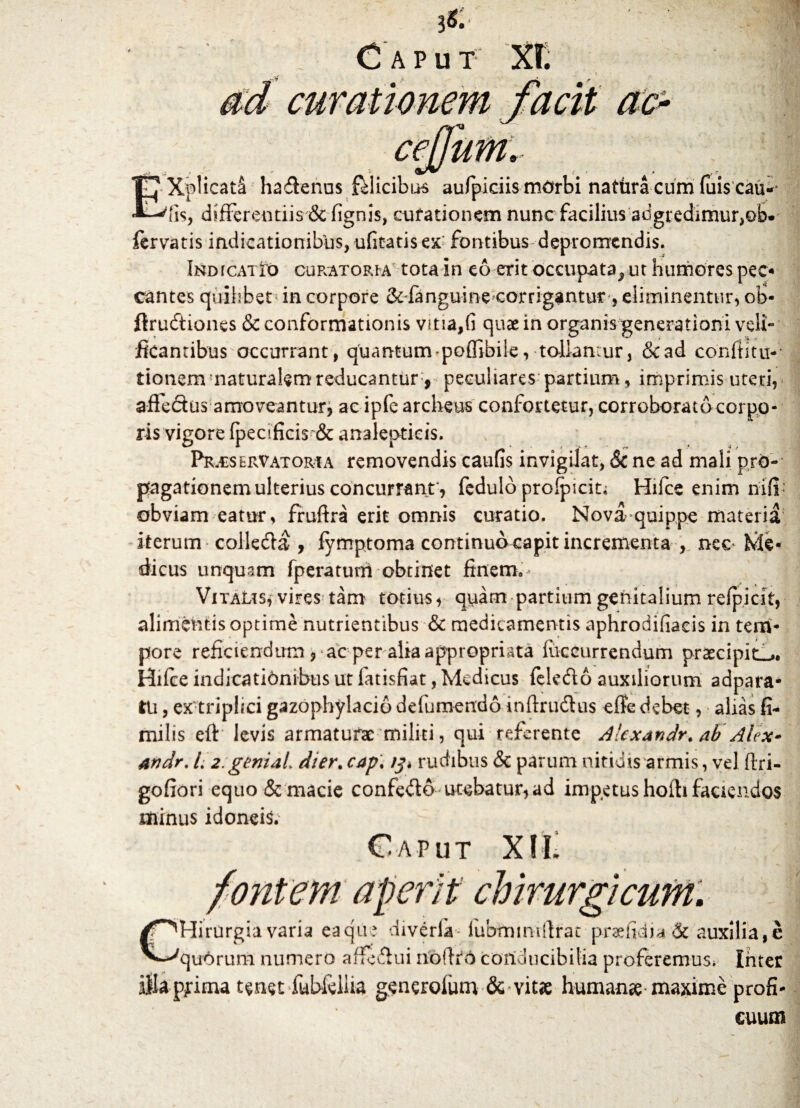 & ceJJuM, Xplicata haffenus felicibus aufpiciis morbi nattira cum fuis cau-* fis, differentiis & lignis, curationem nunc facilius adgredimur,©b. fervatis indicationibus, uficatis ex fontibus depromendis. Indicatio curatoria tota in eo erit occupata^ ut humores pec¬ cantes quilibet in corpore 2e fanguine corrigantur, eliminentur, ob- ftrudtiones & conformationis vitia,fi quae in organis generationi veli¬ ficantibus occurrant, quantum * poffibile, tollantur, Scad conftitu- tionem naturalem reducantur, peculiares partium, imprimis uteri, affe&us amoveantur* ac ipfe archeus confortetur, corroborato corpo¬ ris vigore fpecificis & analeptieis. Prxservatoria removendis caufis invigilat, & ne ad mali pro-- pagationemulterius concurrant * fedulo profpicit* Hifce enim niff obviam eatur, fruftra erit omnis curatio. Nova-quippe materia iterum collefta , fymptoma continuo capit incrementa , nec Me¬ dicus unquam fperatuni obtinet finem. VitaLts, vires tam totius, quam partium genitalium refpicit, alimentis optime nutrientibus & medicamentis aphrodifiacis in tem¬ pore reficiendum * ac per alia appropriata liiccurrendum praecipit-». Hilce indicationibus ut fatisfiat, Medicus feledo auxiliorum adpara* tu, ex triplici gazophylacio defumendo inftrudhis effe debet, alias fi- milis eff levis armaturae militi, qui referente Alexandr. ab Alex» andr. L 2:geniai dier. cap\ /j» rudibus & parum nitidis armis, vel ftri- gofiori equo & macie confe&o utebatur, ad impetus hoili faciendos minus idoneis.' Caput XH. aperit chirurgicum. 'Hirurgia varia eaqu; diveria lubmmtifrat praefidia & auxilia,e quorum numero affit&ui noiiro conducibilia proferemus. Inter illa pfima tenet fubfeliia generolum 6c vitae humanee maxime profi¬ cuum