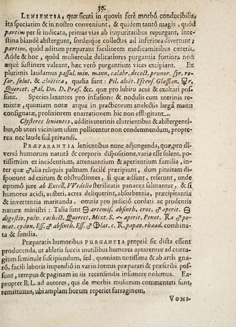 ‘ , - Jf. ; r, ; , LehiI^tiAj qu&ficuti m quovis fere morbo conducibili^ ita fpeciatim & in rioftro conveniunt, & quidem tanto magis , quod partim per le indicata, primas vias ab impuritatibus repurgant, inte- ftina blande abftergunt, (brdesque coile&as ad inferiora divertunt ;• partim, quod aditum praeparant faciliorem medicaminibus asteris* Adde & hoc , quod mulierculae delicatiores purgantia fortiora noti seque luftinere valeant, haec vero purgantium vices excipiant. E& plurimis laudamuspajfuLmin, manti.calabr.decoS.prunor.fyr.ro» far* folut. & aloetica, qualia futit: Pih dicet. Fftenf Glajfian. t$}rt fjhercet. <pal. Dth D• Pr&f. &c. quae pro lubitu acui & exaltari pofi» funt. Species laxantes pro infufione & nodulis cum uterinis re¬ mixtae , quoniam notae atque in prafHcorum analc&is larga mana confignatae, prolixiorem enarrationem hic non-efflagitant-»; C/yjieres lenientes, additis uterinis elutrientibus &abffergenti«* bus,ob uteri viciniam ufum pollicentur non condemnendum, propte* rea nec laude fua privandi. Praeparantia lenientibus nunc adjungenda, quae,pro di¬ versa humorum natura & corporis difpofitione,variaefle{olent, po- tiflimum ex incidentium, attenuantium & aperientium familia $m<* ter quae reliquis palmam facile praeripiunt, dum pituitamdi«* fponunt ad exitum & obfirudliones, fi quae adfunt, referunt, unde optimo jure ab ExcelL VPedelio fterilitatis panacea falutantur., &(i humores acidi, aufteri* acres deliquermt,abforbentia, praecipitantia & invertentia maritanda, omnia pro judicio cordati ac prudentis naturae miniftri : Talia funt 0 artemif abfinth. croc. & aperit. Q digeftiv.pulv. cacheS. Quercet. Mixt. S. aperit. Penot. TU mat. cydon. EJf & abfinth. EJfi C&lar, ct Tk.papav. rhaad. combina¬ ta & fimilia. Praeparatis humoribus purgantia proprie fic didla e flent prodocenda, ut ablatis (occis inutilibus humores aptarentur ad conta¬ gium feminaie (ufeipiendum, fed , quoniam notiflima & ab artis gna¬ ro, facili laboris impendio in variis formis praeparari & praeferibi po£ funt, tempus & paginam in iis recenlendis infumere nolumus. Ea- propter B. L ad autores, qui de merbis mulierum commentati fun% semitamus* ubi amplam horum reperiet farraginem»