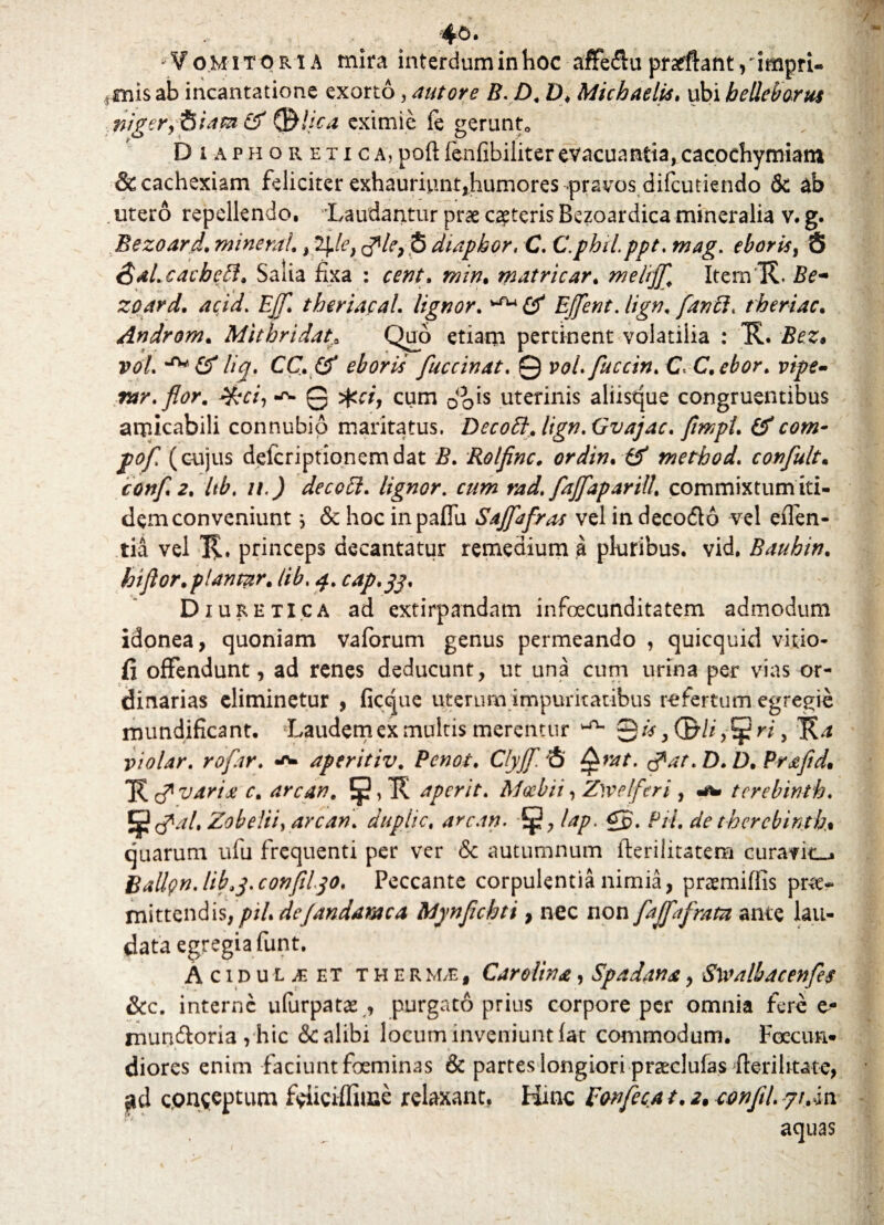 ' ¥ OM iTQRi A mira interdum in hoc affe£lu prafftant, impri- ,fnis ab incantatione exorto, aut ore B. D. D, Micbaelis, ubi helleborus njper&iam & ®!ica eximie le «erunt. Diaphoretica, poft fenfibiliter evacuantia, cacoehymiatn & cachexiam feliciter exhauriunt,humores pravos difcutiendo & ab . utero repellendo. Laudantur prae capteris Bezoardica mineralia v. g. Bezoard. mineral. , 2J./r, tfle, S diapbor. C. C.phil ppt. eboris, 8 SdLcacbeffi» Salia fixa : cent» min. matricar, meltffl. ItemR. Z?e- zoard, acid. Effl tberiacal. lignor. ^ Efflent, lign. theriac. Androm. Mithridate Quo etiam pertinent volatilia : R. voin ^ & Hej. CCr(f eboris fuccinat. 0 voifuccin. C C.ebor. vipe- war. flor. tflci, ^ 0 cum 0^is uterinis aliistjue congruentibus amicabili connubio maritatus, Decott. lign. Gvajac. 0* corn- cujus defcriptionemdat Z?. Rolflnc. ordin*& method. confult. confiz, Itb. u.) decoEl. lignor, cum nadt fafflaparill, commixtum iti¬ dem conveniunt * & hoc inpaflu Safflafraa vel in decodlo vel eden¬ tia vel R. princeps decantatur remedium a pluribus, vid, Bauhin. hiflor.planmr. lib, cap.yy. Diuretica ad extirpandam infoecunditatem admodum idonea, quoniam vaforum genus permeando , quicquid vitio- fi offendunt, ad renes deducunt, ut una cum urina per vias or¬ dinarias eliminetur , ficque uterum impuritatibus refertum egregie nmindificant. Laudetn ex multis merentur wn- 0/V,(J>//,^r/, R4 violar. rofar. aperitiv. Penot. Clyfflft Qrat. tfat.D.D.Prafld* 1^. uartji c. ar c an. ¥ , R aperit. Moebii, Z)velferi , «iw terebinth. ^tfaLZoheUi,arcan> duplic. arcan. lap. ^//. de thercbinth* quarum ufu frequenti per ver & autumnum fterilitatem curavit^. Ballyn.lib.y.confdyo, Peccante corpulentia nimia, praemiffis pro¬ mittendis, piLdefandamca Mynflchti, nec non fafflafrata ante lau¬ data egregia funt. Acidula et therM/E, Cardina, Spadanx, Swalhacenfes &c. interne ufurpatae , purgato prius corpore per omnia fere e^ mun&oria , hic & alibi locum inveniunt fat commodum. Foecun* diores enim faciunt foeminas & partes longiori praeclufas flerihtate, Ifid conceptum f^icifluae relaxant, Hinc FonfecAt. 2* confli yrAn aquas