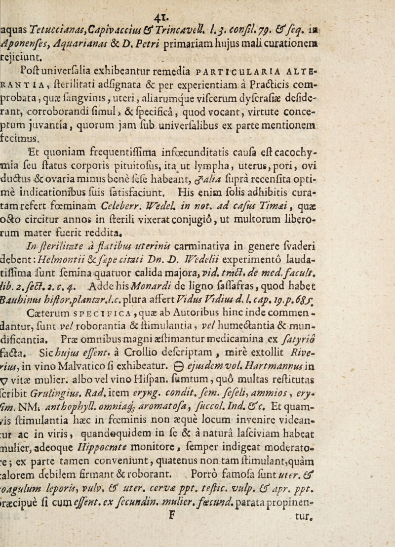 , 4** aquas Tetuccidnas>Capivaccm & Trine aveU. Lj. confli, yp. &feq. m Aponenfes, Aquananas & D. Petri primariam hujus mali curationem rejiciunt, Poftuniverfalia exhibeantur remedia particularia alte¬ rantia, fterilitati adfignata & per experientiam a PradHcis com¬ probata , quae fangvinis, uteri, aliarumque vifcerum dyicrafiae defide- rant, corroborandi fimul> <$c fpecifica, quod vocant, virtute conce¬ ptum juvantia, quorum jam fub univerlalibus ex parte mentionem fecimus. Et quoniam frequentiffirna infoecunditatis caula eftcacochy- mia feu flatus corporis pituitofiis, ita ut lympha, uterus,pori, ovi dudfus & ovaria mimis bene fefe habeant, tfalia fupra recenfita opti¬ me indicationibus fuis iatisfaciunt. His enim fblis adhibitis cura* tam refert foeminam Celeberr. Wedel. in not. ad caftts Timai, quae o&o circitur annos in fterili vixerat conjugio, ut multorum libero¬ rum mater Fuerit reddita. In fterilimte a flatibus uterini's carminativa in genere fvaderi icbcntiHelmontii Scflepecitati Dn. D. JVeddii experimento lauda- tiffima fiant femina quatuor calida majora, vid. trabi* de mcd.facuit. Ub. 2.[eU. 2. c. f. Adde his Monardi de ligno faffafras, quod habet Bauhimis hift or.piantur.Lc. plura affert Vidua Vtdius d l. cap. ip,p. 68. Caeterum specifica, quae ab Autoribus hinc inde commen - dantur, funt vel roborantia & flimulantia, vel humedlantia & mun- dificantia, Prae omnibus magni sefhmantur medicamina ex fatyrio fadta. Sic hujus eflent. a Crollio deferiptam , mire extollit Rive- ritu, in vino Malvatico fi exhibeatur. Q ejusdem vol. Hartmannus ia V vitae mulier, albo vel vino Hifpan. fumtum,qu6 multas reflitutas feribit Grulingius. Rad. item eryng. condit, fcm. fefeli, amnnos, ery* [im. NMi anthophylL omniajs aromatofa, fuccol. Ind.&c. Et quan> ris flimulantia haec in fceminis non aeque locum invenire videan- :ur ac in viris, quandoquidem in fe & a natura lafciviam habeat mulier, adeoque Hippocrate monitore # femper indigeat moderato- •e*, ex parte tamen conveniunt, quatenus non tamilimulant,quam :alorem debilem firmant & roborant. Porro famofa funt uter. (f oagulum lepori*, vulv» &’ uter, cerva ppt. teftic. vulp. (f apr. ppt. ►raecipue fi cum eflent. ex fecundin. mulier, feeemd. parata propinen- F tur.