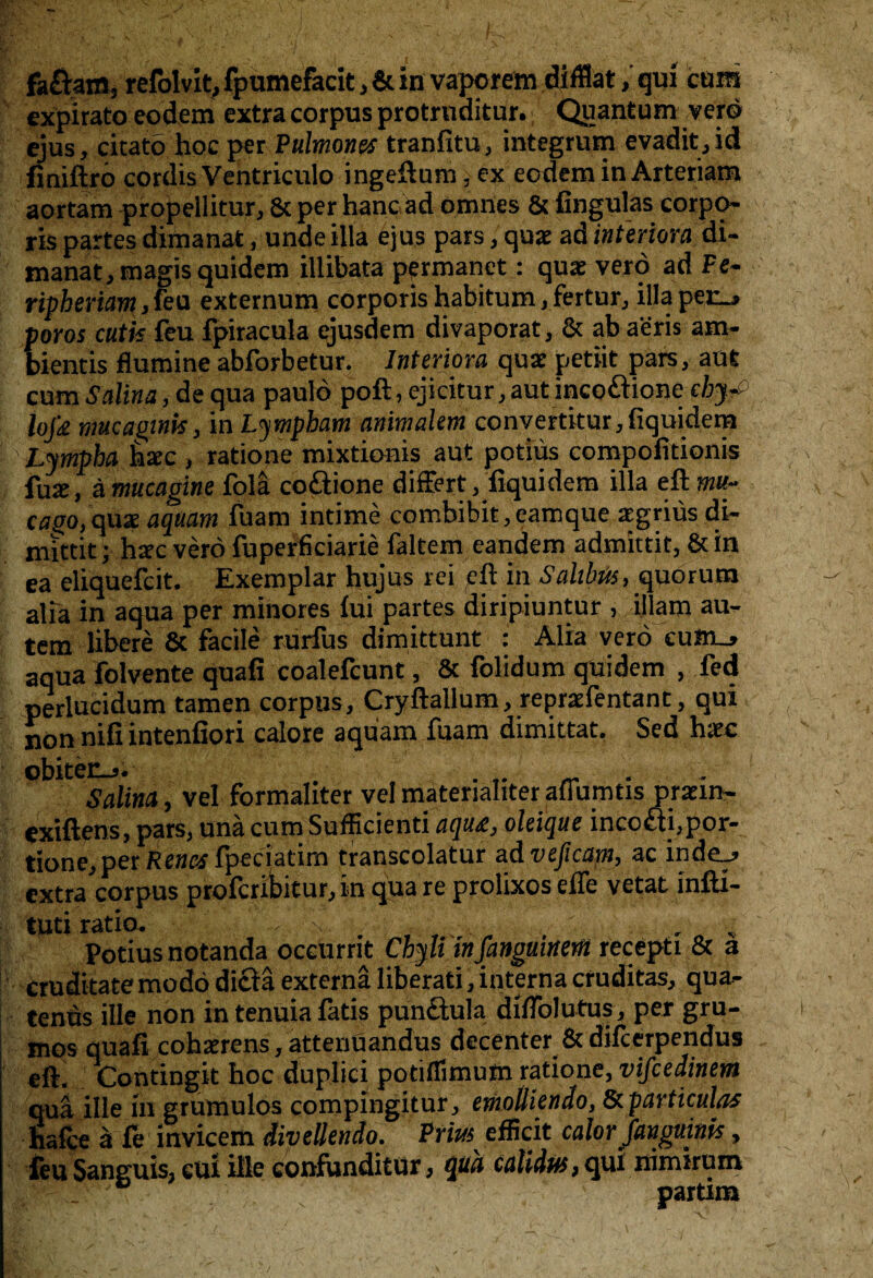 faÖam, refolvit, fpumefacit, & in vaporem difflat, qui cura expirato eodem extra corpus protrnditur. Quantum verö ejus, citatö hoc per Pulmones tranfitu, integrum evadit,id finiftrö cordisVentriculo ingeftum, ex eodem in Arteriam aortain propellitur, & per hanc ad omnes & fingulas corpo¬ ris partes dimanat, unde illa ejus pars, quz ad interwa di- manat,magisquidem illibata permanet: qua: verö ad Pe- ripberiam ,fea externum corporis habitum, fertur, illaper_> poros cutk feu fpiracula ejusdem divaporat, & ab aeris am- bientis flumine abforbetur. Interiora qua: petiit pars, aut cum Salina, de qua paulö polt, ejicitur, aut incoftione cbjyP lojk mucagink, in Lympham animalem convertitur, liquidem Lympha hac , ratione mixtionis aut potiüs compofitionis tax ,a mucaoine folä co&ione dif&rt, liquidem illa eft mu- Cijgo,quae aquam fuam intime combibit,eamque aegrius di- mittit; hac verö fuperficiarie faltem eandem admittit, & in ea eliquefcit. Exemplar hujus rei eit in Saltbüs, quorum alia in aqua per minores lui partes diripiuntur , illam au- tem libere & facile rurfus dimittunt : Alia verö cuin_» aqua folvente quafi coalefcunt, & folidum qüidem , fed perlucidum tarnen corpus, Cryftallum, reprafentant, qui non nifi intenfiori calore aquam fuam dimittat. Sed hac obitec-j. Salina, vel formaliter vel materialiter aflumtis pram- exiftens, pars, unä cumSufficienti P.qu£. oleique inco£ti,por- tione, per Rena fpeciatim transcolatur ad veßcatn, ac 1 ndc__» extra corpus profcribitur, in qua re prolixos elfe vetat infti- tuti ratio. - n Potiusnotanda occurrit Cbyli infanguinem recepti & a cruditatemodödictaexternaliberati,internacruditas, qua- tenus ille non in tenuia fatis punöula diflblutus, per gru- mos quafi coharens,attenüandus decenter & difcerpendus eft. Contingit hoc duplici potiflimum ratione, vifcedinem qui ille in grumulos compingitur, emolliendo, Ikpartkulas halte a fe invicem diveüendo. Ptm efficit calor Jangmnk, feu Sanguis, cui ille confunditur, qua calidus, qui nimirum _ partim