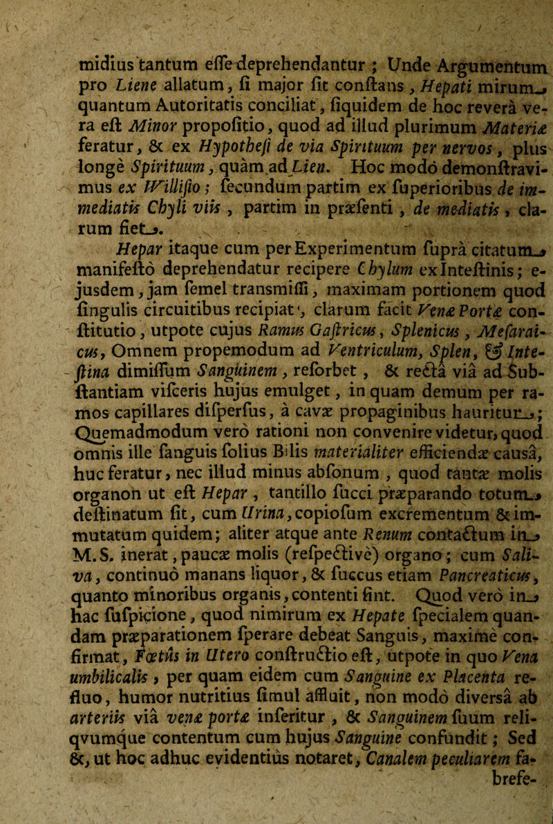 midius tantum efiVdeprehendantur ; Unde Argumentum pro Liene aliatum, fi major fit conftans, ttefati mirum-# quantum Autoritatis conciliat, fiquidem de hoc reverä ve~ ra eft Minor propofitio, quod ad illud plurimum Materie feratur, 6c ex Hypotheji de via Spintuum per nervös, plus longe Spintuum, quam adUe#. Hoc modo demonftravi- mus ex JVillifio; fecundum partim ex fuperioribus de im- mediatis Chyli viis , partim in pradenti, de mediatk, da¬ rum fiet_>. - Heparitaque cum perExperimentum fuprä citatumL* manifefto deprehendatur recipere ihylum exlnteftinis; e- jusdem,jam femeltransmißi, maximam portionem quod fingulis circuitibusrecipiat*, darum facit Ven& Port£ con- - ftitutio, utpote cujus Ramm Gaftricw, Splenicus, Mefarai- cuSy Omnem propemodum ad ntriculum, Spien, & Inte- - ftina dimiflum Sangüinem , reforbet, 6c reftä via adSub- ftantiam vifceris hujüs emulget, in quam demum per ra- mos capillares difperfus, ä cavx propaginibus haiiritur^; Quemadmodum vero rationi non convenirevidetur>quod omnis ille fanguis folius Bilis materialiter efiieiendie causa, huc feratur, nec iliud minus abfonum , quod tänta? molis organon ut eft Hepar , tantillo fucci praeparando totum»* deftinatum fit, cum Urina,copiofum excrementum 6t im- mutatum quidem; aliter atque ante Renum contaftum itu, M.S. inerat ,paucae molis (refpe&ive) organo; cum Sali~ va> cpntinuö manans liquor, 6c fuccus etiam Pancreaticus, quanto minoribus organis,contenti fint. Quod vero in_* hac fufpicione, quod nimirum ex Hepate fpecialem quan- dam praeparationem Iperare debeat Sanguis, maxirne con- firmat, Foetns in Utero conftruftio eft, utpote in quo Vena umbilicalis > per quam eidem cum Sanguine ex Placenta re- fluo, humor nutritius fitnul affluit, non modo diversä ab arteriis via ven£ porta inferitur , 6c Sangüinem fuum reli- qvumque contentum qum hujus Sanguine confundit; Sed 6c, ut hoc adhuc eyidentiüs notaret, Canalem peeuharem fa- brefe-