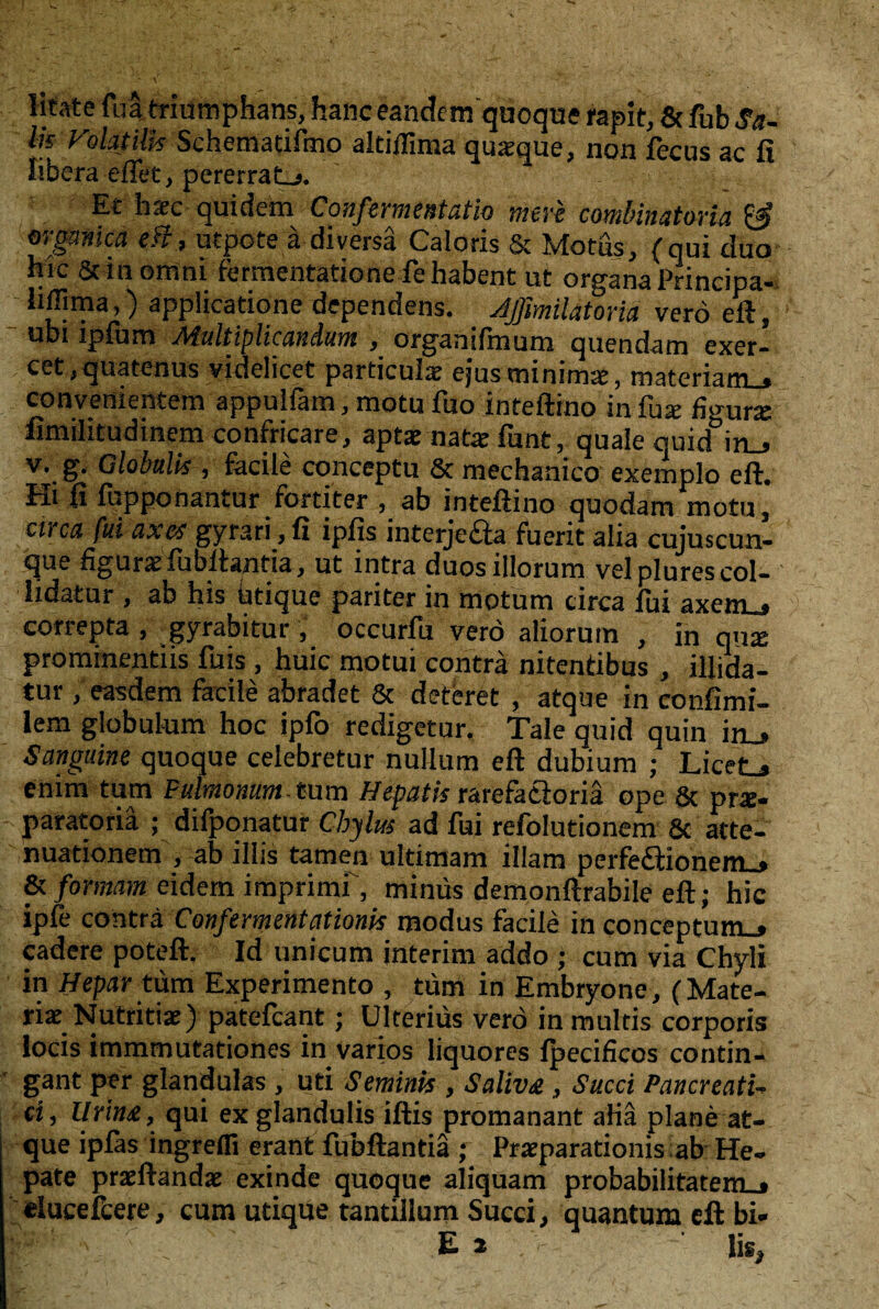 litate fua triumphans, hanc eandem quoque rapit, & fub Sa¬ fe Volatilh Schcmacifmo altiflima quxque, non fecus ac fi iibera effet, pererraLj. Et hrec quidem Confermentatio mer'e combinaUma & orgamca eff, utpote ä diversä Caloris & Motus, (qui duo hie Stinomni fermentationefehabent ut organa Principa- s !i®“a,) applicatione dependens. Jßmilatonä verö eft, ubi ipfum Multiplicandum , organilhium quendam exer- cet,quatenus videlicet particulx ejusminimx, materiatn.» convenientem appuliam, motu fuo inteftino in fua fmura limilitudinem confricare, aptx natx funt, quäle quid°in_> v. g. Globalis , facile conceptu Sc mechanico exemplo eft. Hi ft fupponantur fortiter , ab inteftino quodam motu, circa fui axet gyrari, ft ipfis interjeaa fuerit alia cujuscun- que %urx fubftantia, ut intra duosillorum velplurescol- lidatur , ab his iitique pariter in motum circa fui axem_* correpta , gyrabitur, occurfu verö aliorum , in qua prominentiis fuis , huic motui contra nitentibus , illida- tur, easdem facile abradet Sc deteret , atque in confimi- lem globulum hoc ipfo redigetur. Tale quid quin in_» Sanguine quoque celebretur nullum eft dubium ; Licet_» enim tum Pulmonum tum Hepatis rarefatioriä ope & prx- paratoriä ; difponatur Chylus ad fui refolutionem 8c atte- nuationem , ab illis tarnen ultimam illarn perfefl:ionem_» & formam eidem imprimf, minüs demonftrabile eft; hic ipfe contra Confermentationis modus facile in conceptum_» cadere poteft. Id unicum interim addo ; cum via Chyli in Hepar tum Experimente , tum in Embryone, (Mate¬ rial Nutritix) patefeant; Ulteriüs verö in multis corporis locis immmutationes in varios liquores fpecificos contin- gant per glandulas, uti Seminis , Saliv£, Succi Pancreati- ci, Urina, qui ex glandulis iftis promanant aHa plane at¬ que ipfas ingrefli erant fubftantiä ; Prxparationis ab He- pate prxftandx exinde quoque aliquam probabilitarem . ducefcere, cum utique tantillum Succi, quantum eft bi» ppi'', '• v E 2 !is.