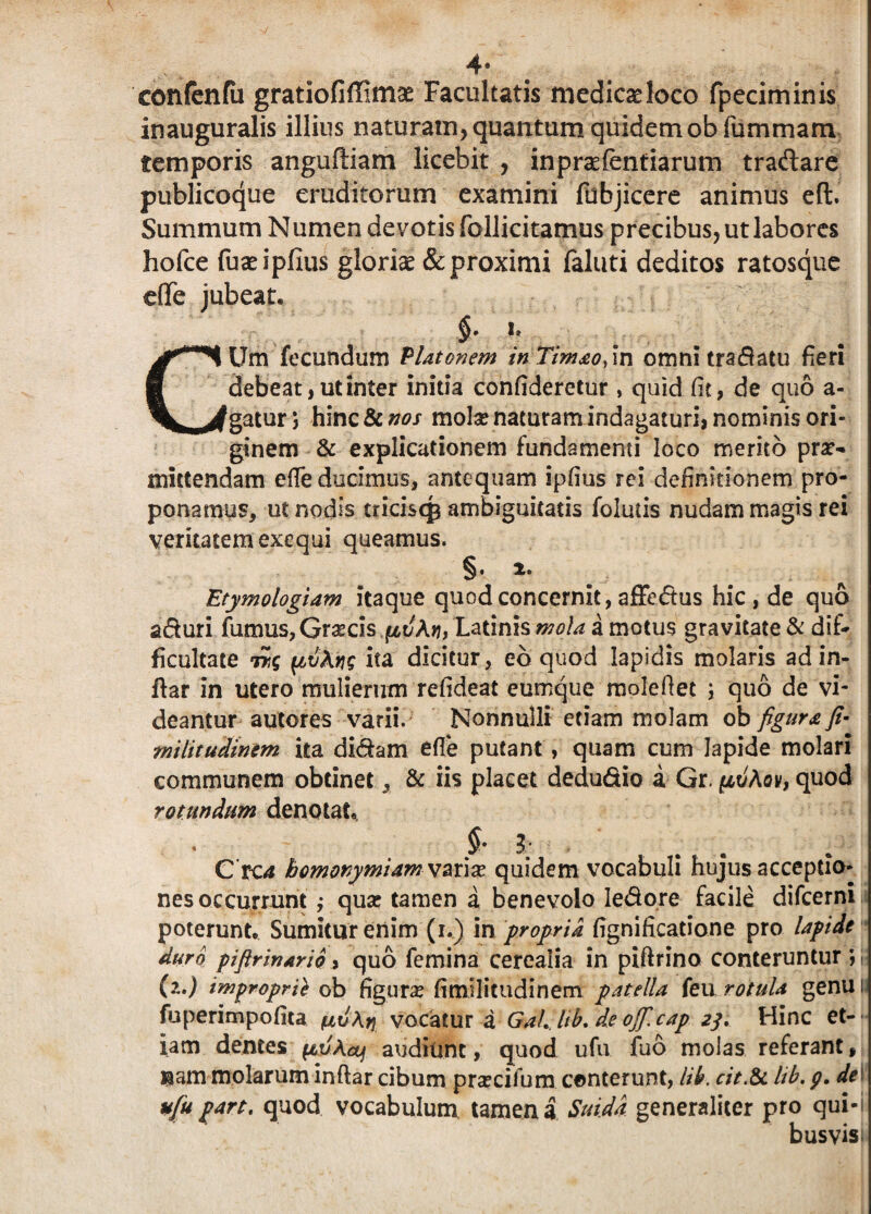 confenfu gratiofiffimae Facultatis medicseloco fpeciminis inauguralis illius naturam, quantum quidem obfummam temporis anguftiam licebit , inpraefentiarum tradare publicoque eruditorum examini fubjicere animus eft. Summum Numen devotis follicitamus precibus, ut labores hofce fuseipfius gloriae & proximi faluti deditos ratosque eflfe jubeat. CUm fecundum Platonem inTimao/m omni tradatu fieri debeat, ut inter initia confideretur , quid fit, de quo a- gatur j hinc&^-f mola? naturam indagaturi, nominis ori¬ ginem & explicationem fundamenti loco merito pro¬ mittendam efle ducimus, antequam ipfius Fei definitionem pro¬ ponamus, ut nodis tricisqs ambiguitatis foluiis nudam magis rei veritatem exequi queamus. §. *• Etymologiam itaque quod concernit, affedus hic , de quo aduri fumus, Grocis^t/Af?, Latinis mola a motus gravitate & dif¬ ficultate Tr,g ^ivXfig ita dicitur, eb quod Iapidis molaris ad in- ftar in utero mulierum refideat eumque molefiet ; quo de vi¬ deantur autores varii. Nonnulli etiam molam ob figura fi- militudinem ita didam efle putant , quam cum lapide molari communem obtinet, & iis placet dedudio a Gr, (jlvAqv, quod rotundum denotat., 3; C rca bomorymiam vzt\x quidem vocabuli hujus acceptio¬ nes occurrunt ,• quo tamen a benevolo Iedore facile difeerni poterunt. Sumitur enim (i.) in propria fignificatione pro lapide duro piftrinario, quo femina cerealia in piftrino conteruntur ; (?..) improprii ob figuro fimllicudinern patella feu rotula genu i fuperimpofita vocatur a Gailib. de ojf.cap 23. Hinc et¬ iam dentes pujX&) audiunt, quod ufu fuo molas referant, ®am molarum inftar cibum procifum conterunt, lib. cit.&c lib. p. de ufu part. quod vocabulum tamen a Suida generaliter pro qui¬ busvis»