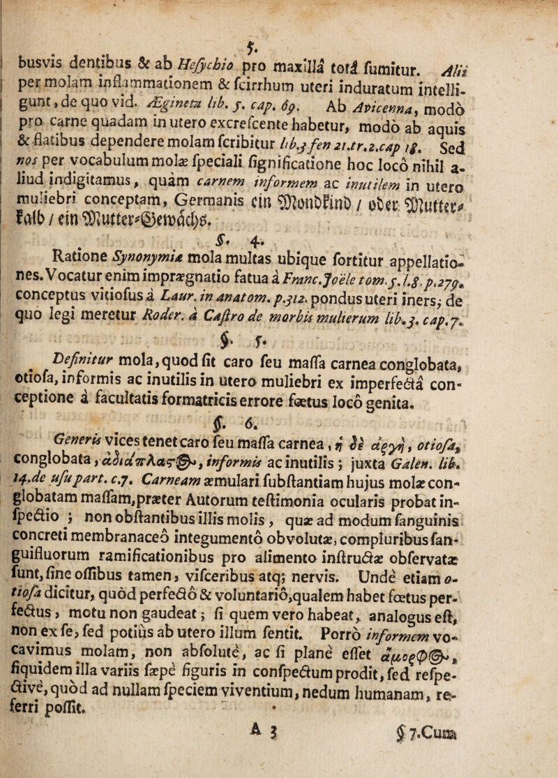 « 7* busvis dentibus & ab Hefychio pro maxilla toti fumitur. Alii i permolam inflammationem &feirrhum uteri induratum ineeJK- I gunt.de quo vid. rEginea Itb. y. cap. t9. Ab Avicenna, modo | pro carne quadam in utero excrescente habetur, modo ab aquis i & flatibus dependere molam fcribitur hkyfemur.z.cap ig. Sed nos per vocabulum molae fpeciali fignificatione hoc loco nihil a- I liud jndigitamus, quam carnem informem ac inutilem in utero muliebri conceptam, Germanis citi ^otlbEitlD / otcr Gluttito < lalb/cin^utte^Setpad^. §. 4* Ratione Synonymi* mola multas ubique fortitur appellatio¬ nes. Vocatur enim impugnatio fatua a Fmncjce/e conceptus viciofus a Laur. in anatom. p.312, pondus uteri iners,* de quo legi metetur Roder.a Cafirode moro is mulierum captj* f f. Definitur* mola,quod fit caro feu mafTa carnea conglobata, ©tiofa, informis ac inutilis in utero muliebri ex imperfe^a con¬ ceptione a facultatis formatricis errore foetus loco eenita* §. 6. Generis vices tenet caro feu mafTa carnea, r\ Se , otiofk% conglobata ,aSidioRa?®*, informis ac inutilis; juxta Galen. HL isf.de ufiupart. c.y. Carneam aemulari fubftantiam hujus molae con¬ globatam maffam,pmer Autorum teftimonia ocularis probat in- fpe&io j non obftantibus illis molis , quae ad modum fanguinis concreti membranaceo integumento obvolutae, compluribus fan- guifluorum ramificationibus pro alimento infiru&se obfervata? lunt,fincofIibus tamen 5 vifceribus atq; nervis. Unde etiam a- tiofia dicitur, quod perfedo & voluntario,qualem habet foetus per- fe&us> motu non gaudeat; fi quem vero habeat, analogus efl, non ex fe, fed potius ab utero illum fentit. Porro informem vo¬ cavimus molam, non abfolute , ac fi plane eflet et(io%<p@» * fiquidem illa variis fsepe figuris in confpe&um prodit, fed refpe- aive,quod ad nullam fpeciem viventium, nedum humanam, re¬ ferri poffit. A j § ?.ClUSi