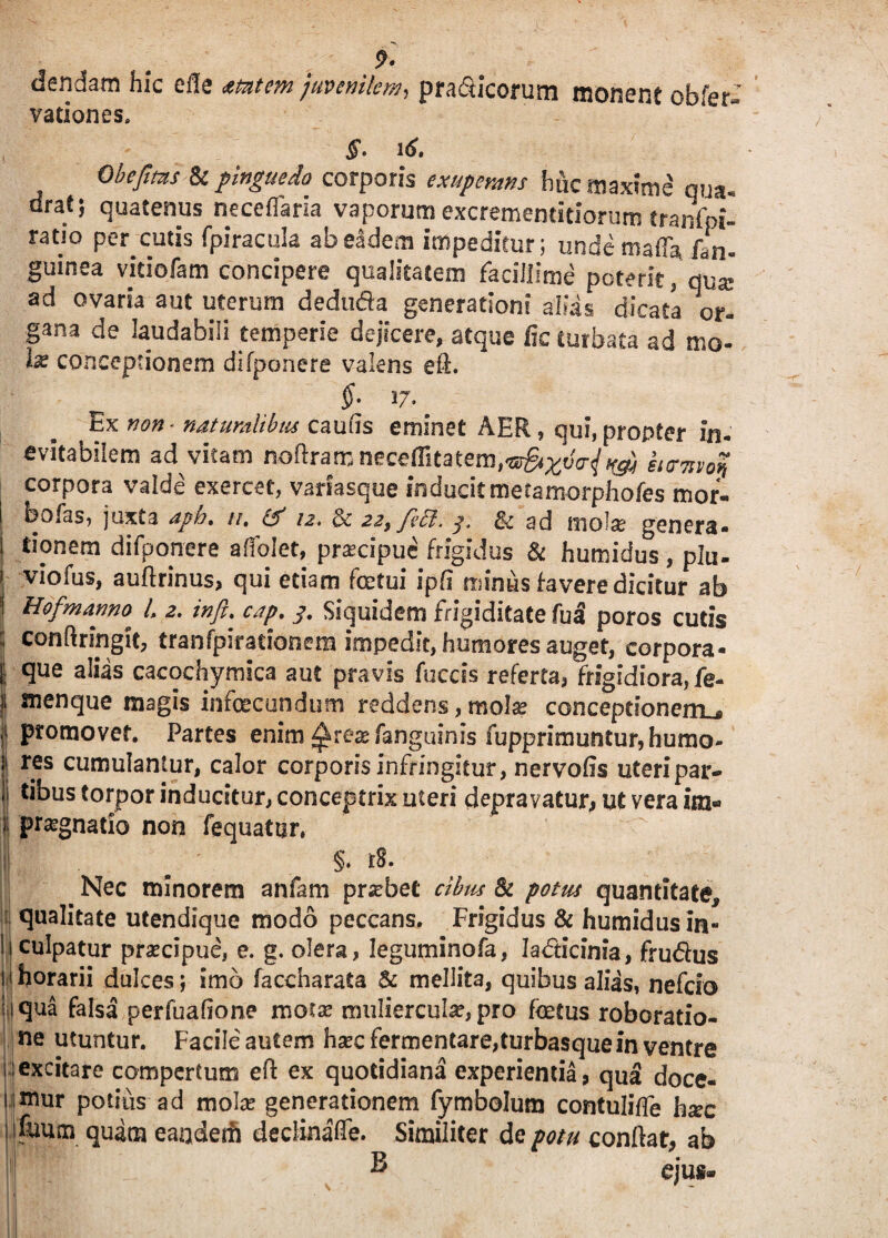 9- dendam hic efle mtem juvenilem, pra&icorum monent obfer- vationes. §• 16» Obeftms & pinguedo corporis exuperans hfe maxime' qua. drat; quatenus neceflaria vaporum excrementitiorum tranfpi- ratio percutis fpiracula ab eadem impeditur; unde mada, fan. guinea vidofam concipere qualitatem facillime poteritqux ad ovaria aut uterum dedtida generationi alias dicata er- gana de laudabili temperie dejicere, atque fic turbata ad mo- 1% conceptionem difponere valens eS. $• 27. Ex mn' naturalibus caulis eminet AER, qui,propter in. evitabilem ad vitam ndftram neceffitatem,-®^^^^ itemon corpora valde exercet, variasque inducitmetamorphofes mor« bofas, juxta aph. //. & 12. 3c 22, fi EI, 3, & ad mola? genera¬ tionem difponere affolet, prafepue frigidus & humidus, plu- I viofus, auftrinus, qui edam fetui ipfl minus favere dicitur ab ! HofmarwC'> L 2. infi. cap. j. Siquidem frigiditate fu3 poros cutis ; conftrmglt, tranfpiradonem impedit, humores auget, corpora¬ li que alias cacochymica aut pravis fuccss referta, frigidiora, fe- 1 menque magis infecundum reddens, mola? conceptionem^ ii ptomovef. Parces enim^rea?fanguinis fupprimuntur,bumo- j! res cumulantur, calor corporis infringitur, nervoiis uteri par* | t*^us torpor inducitur, conceptrix uteri depravatur, ut vera ira- i; praegnatio non fequatur. y$ av* Nec minorem anfam probet cibus & potus quantitate, qualitate utendique modo peccans. Frigidus & humidus in¬ culpatur praecipue, e. g. olera, Jegutninofa, Iadicinia, fruftus horarii dulces; imo faccharata & mellita, quibus alias, nefeio qua falsa perfuafione motse muliercula?, pro fetus roboratio- ne utuntur. Facile autem haec fermentare,turbasque in ventre excitare compertum eft ex quotidiana experientia, qua doce¬ mur potius ad mola? generationem fymbolum contuliffe hxc fuum quam eanderfi deefinaffe. Similiter de potu conflat, ab B ejus* ) 1
