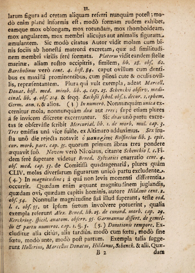 larum figura ad certam aliquam referri nunquam poeeft*,mo« do enim plane informis eft, modo formam rudem exhibet, eamque mox oblongam, mox rotundam, mox rhomboideam» mox angularem, mox membri alicuius aut animalis figuram^ aemulantem. Sic modo citatus A utor vidit molam cum bi¬ nis fociis ab honefta matrona excretam * quse ad fimilitudi- nem membri virilis fere formata. Platerm vidit eandem fteilx marinae, aliam roftro accipitris, fimilem, hb. 28. obf. S2. Bartholinus vero cent. 4. btft.84* caput ovillum cum denti¬ bus ex maxilla prominentibus, cum pilosa cute & oculis ovil¬ lis, reprafentantem. Plura qui vult exempla, adeat Marceil. Donat, bift. med. mirab. lib. 4. cap. 25. Schenchi obferv. medi- cinaL lib. 4. obf. 214. & feqq. Sachfii fchol. obfi.decur. j.epbew. Germ. ann. /. & alios. ( V ) bn numero. Nonnunquam unica ex¬ cernitur mola, nonnunquam diw aut tres; fiaepe etiam plures A fe invicem difereta? excernuntur. Sic duas uno partu excre¬ tas fe obfervafle feribit Mercurial. lib. 1. de morb. mul. cap. 3. Tres emi has una vice fuihe, ex Altimaro adduximus. Sex iru- fta uno die reje&a notavit 0 tiaKa^Jm^g Rolfncius lib. 3. epit. cur. morb. part. cap. 34. quorum primum libras tres pondere aequavit fub. Novem vero Nicoiaus, citante Schenckio l. c.Fi¬ dem fere fuperare videtur Bened. Sylvatici enarratio cent. 4. obf. med. cap. 53. de Comitilfa quadragenaria, plures quam CLIV. molas diverfarum figurarum unico partu excludente.». ( 4.) In magnitudine; a qua non levis momenti differentia-» i occurrit. Quaedam enim aequant magnitudinem juglandis, i quaedam ovi, quadam capitis hominis, autore Hildano cent. 2. ii obf. 34. Nonnulla? magnitudine fua illud fuperant, tefte eod. ! /. c. obf. sj. ut ipfum fetum involvere potuerint, qualia s exempla referunt Alex. Bened. lib, 23. de curand. morb. cap. 2f. h Kerckring. fpicil. anatom. obferv. py Gar mannus di fert. de gemel¬ lis & partu numeros, cap. 1. -§./• ( 5* ) Ducationis tempore^ Ex- J eluditur alia citius, alia tardius, modo cum fetu, modo fine fetu, modo ante, modo poft partum. Exempla talia fugge- : £unt Hoflcnus, Marcellus Donatus, Eildanus, Scbench. & alii. Quae- ■ B 2 dans | j| v , — lll f / I