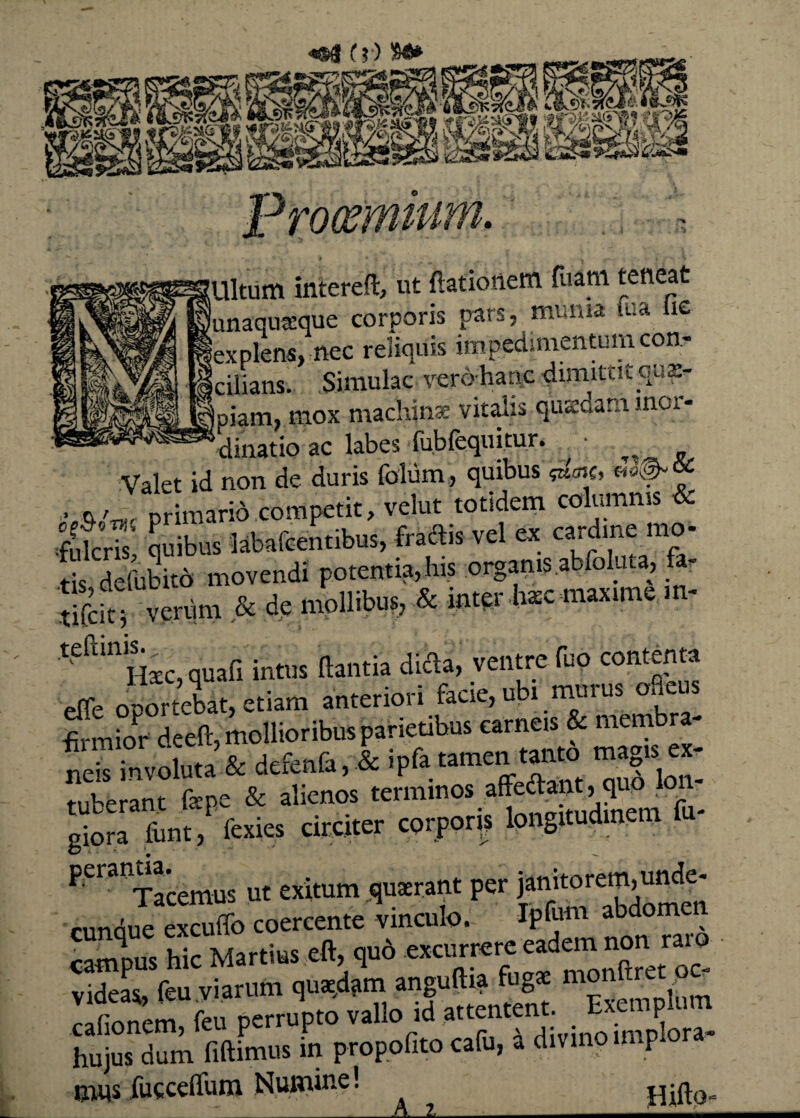 mitum intereft, ut (lationem fuam teneat (unaquaeque corporis pars, muma tua lic 'explens, nec reliquis impedimentum con- cifians. Simulae vero-hanc dimittit quae¬ piam, mox machina; vitalis qiuedam inor¬ dinatio ac labes fub(equitur. Valet id non de duris folum, quibus m • primario competit, velut totidem columnis & fulcris* quibus labafcentibus, fractis vel ex cardine mo- S defubitd movendi potentia,his organis.abfoluta, &r Scit ' venim & de mollibus, & intpr tec maxime m- teftinH£C,quafi intus flantia dieda, ventre fuo contenta effe oportebat, etiam anteriori facie, ubi murus ofleus firmior deeft, mollioribus parietibus carneis & membra- ne™involuta & defenfa, & iPfa tamen tanto magis ex¬ tuberant faepe & alienos terminos affectant, quo lon¬ giora lunt,P fexies circiter corpora longitudinem f - PeratlTacemus ut exitum quaerant per janitorem,unde- cunque excuffo coercente vinculo. Ipfum aM°me campus hic Martius eft, quo excurrere eadem non rai o videas feu viarum quaedam anguftia fugas monftret p - r tnem feu Perrupto vallo id attentent. Exemplum hujus dum fidimus in propofito cafu, a divino imp ora¬ tas fucceffum Numme! T T • fl-rv
