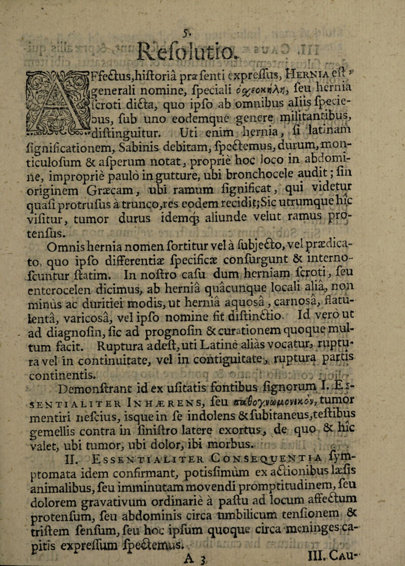 * * Refblutio. « W^WMF&am>h'Ro™ pr2 fenti cxprcjfTasj. Hernia eft 5 ^^^^|generali nomine, fpeciali 6%somXn> feu hernia feroti di&a, quo ipfo ab omnibus aliis fpecie- P^fflbus, fub uno eodemque genere militantibus. Uti enim hernia, fi latmam fignificationem, Sabinis debitam, fpeftemus, durum, mon- ticulofum Sc afperum notat, proprie hoc loco in abdomi¬ ne, improprie paulo in gutture, ubi bronchocele audit; fin originem Graecam,, ubi ramum fignificat, qui videtur quafi protrufus a trunco,res eodem recidit;Sic utrumque hic vifitur, tumor durus idemcp aliunde velut ramus pro- tenfus. Omnis hernia nomen forti tur vela fubje&o, vel praedica¬ to, quo ipfo differentiae fpecificae confurgunt & interno- fcuntur fcatim. In noftro cafu dum herniam fcrqti, feu enterocelen dicimus, ab hernia quacunque locali alia, non minus ac duritiei modis, ut hernia aquosa, carnosa, fiam- lenta, varicosa, vel ipfo nomine fit diftindlio. Id vero ut - ad diagnofin, fic ad prognofin Sc curationem quoque mul¬ tum facit. Ruptura adeft,uti Latine alias vocatur, ruptu¬ ra vel in continuitate, vel in contiguitate,. ruptura partis^ continentis. ‘i? ‘ Demonftrant id ex uiitatis fontibus fignoruxn I. E> SENTIALITER I N H M R E N S, feU 8u6oy.VM(JLOWtGV, tumor mentiri nefcius, isquein fe indolens dcfubitaneus,teftibus gemellis contra in finiftro latere exortus, de quo & hic valet, ubi tumor, ubi dolor, ibi morbus. II. Essentialiter C obsequenti a fym- ptomata idem confirmant, potisfimum ex aftionibus laciis animalibus, feu imminutam movendi promptitudinem, feu dolorem gravativum ordinarie a paftu ad locum affectum protenfum, feu abdominis circa umbilicum tenfionem & triftem fenfum,feu hoc ipfum quoque circa meninges ca¬ pitis expreflfum Ipe&emusi, ,/ A 3 / III. C au*