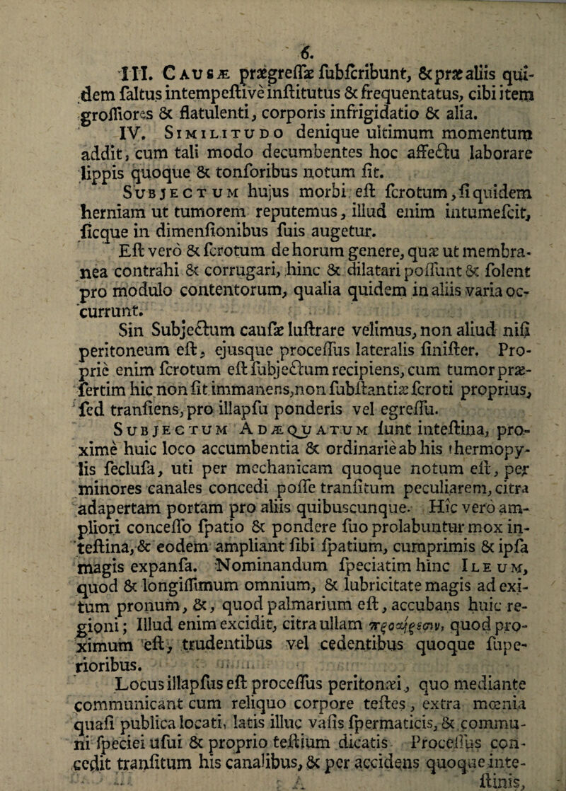 III. Causje praegreff* fubftribunt, &pr£aliis qui¬ dem faltus intempeftiveinftitutus 8c frequentatus, cibi item grofliorss St flatulentia corporis infrigidatio St alia. IV. Similitudo denique ultimum momentum addit, cum tali modo decumbentes hoc affe&u laborare lippis quoque St tonforibus notum fit. Subjectum hujus morbi eft fcrotum, fi quidem herniam ut tumorem reputemus, illud enim intumefcit, ficque in dimenfionibus fuis augetur. Eft vero St fcrotum de horum genere, quae ut membra¬ nea contrahi St corrugari, hinc St dilatari pofiunt St folent pro modulo contentorum, qualia quidem in aliis varia oc¬ currunt. Sin Subjeflum caufe luftrare velimus, non aliud nifi peritoneum eft, ejusque proceffus lateralis finifter. Pro¬ prie enim fcrotum eft fabjeftum recipiens, cum tumor pr&- lertim hic non fit immanens,non fubftantis fcroti proprius, fed tranfiens,pro illapfu ponderis vel egreflu. Subjectum Adiqjoatum funt inteftina, pro¬ xime huic loco accumbentia St ordinarie ab his thermopy- lis feclufa, uti per mechanicam quoque notum eft, pejr minores canales concedi poffe tranfitum peculiarem, citra adapertam portam pro aliis quibuscunque. Hic vero am¬ pliori conceflb fpatio St pondere fuo prolabuntur mox in¬ teftina, & eodem ampliant ftbi ipatium, cumprimis 8tipfa magis expanfa. Nominandum fpeciatimhinc Ileum, quod St longiflimum omnium, St lubricitate magis ad exi¬ tum pronum. St, quod palmarium eft, accubans huic re¬ gioni; Illud enim excidit, citra ullam 7r$oaj$s<pv, quod pro¬ ximum eft> trudentibus vel cedentibus quoque fupe- rioribus. Locus illapfus eft proceftiis peritonei, quo mediante communicant cum reliquo corpore teftes, extra moenia quafi publica locati, latis illuc vafis fpermaticis, St commu¬ ni fpecieiufui St proprio teftium dicatis PrQcefiqs con¬ cedit tranfitum his canalibus, St per accidens quoqueinte- - A ftinis.
