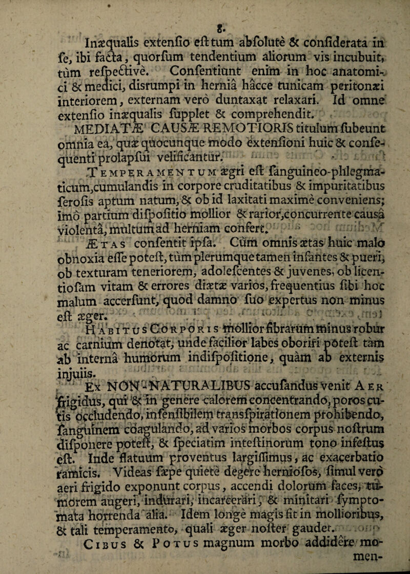 ST Inaequalis extenfio eft tum abfolute & confiderata in fe, ibi fafta, quorfum tendentium aliorum vis incubuit, tum refpeftive. Confentiunt enim in hoc anatomi¬ ci & meaici, disrumpi in hernia hacce tunicam peritonaei interiorem, externam vero duntaxat relaxari. Id omne extenfio inaequalis fiipplet 6c comprehendit. MEDIATAE CAUS^: REMOTIORIS titulum fubeunt omnia ea, qux quocunque modo extenfioni huicSc confe- quenti prolapfui velificantur. ^ ' Temperamentum xgri eft fanguineo-phlegma- ticum,cumulandis in corpore cruditatibus 6c impuritatibus ferofis aptum natum, & obid laxitati maxime conveniens; imo partium difpofitio mollior 8trarior,concurrente causa violenta, multum ad herniam confert. £tas confentit ipfa. Cum omnis aetas huic malo obnoxia efle poteft, tum plerumque tamen infantes & pueri, ob texturam teneriorem, adolefcentes & juvenes, ob Iicen- tiolam vitam 8c errores dixtx varios, frequentius fibi hoc malum accerfunt, quod damno fuo expertus non minus eft seger. n.l # H ab iTusCoRPORis mollior fibrarum minus robur ac carnium denotat, unde facilior labes oboriri pdteft tam ab interna humorum indifpofitione, quam ab externis injuiis. Ex NON - NATURALIBUS accufandus venit Aer ‘frigidus, qui’ m genere calorem concentrando, poros cu¬ tis Occludendo, infenflbilem transfpirationem prohibendo, fanguinem coagulando, ad varios morbos corpus noftrum dlfpohere poteft, 8c Ipeciatim inteftinorum tono infeftus eft. Inde flatuum proventus largiflimus, ac exacerbatio ramicis. Videas firpe quiete degere herniofo5> fimulverp aeri frigido exponunt corpus, accendi dolorum faces, $a- mdrem augeri, indhraripincarcerari; & minitari lympto¬ rnata horrenda alia. Idem longe magis fit in mollioribus, &tali temperamento, quali aeger nofter gaudet. ^ . * Cibus & Potus magnum morbo addidere rao- ^ ~ ' men-