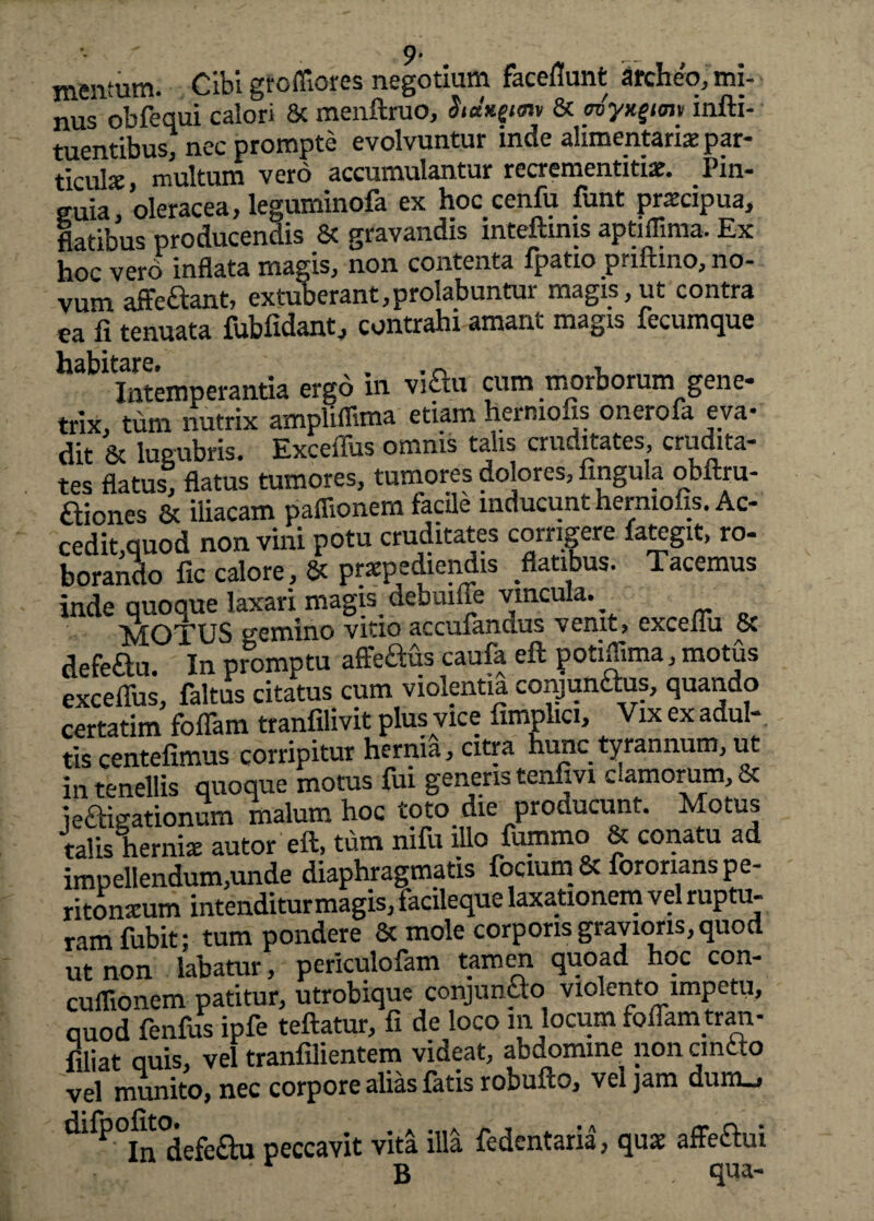 - 9‘ mentum. Cibi gfofliores negotium facefiunt archeo, mi¬ nus obfequi calori & menftruo, §tdngim & myx^im infti- tuentibus, nec prompte evolvuntur inde alimentariae par¬ ticula multum vero accumulantur recrementitiae. Pin¬ guia, oleracea, leguminofa ex hoc cenfu funt praxipua, flatibus producendis Sc gravandis inteftmis aptifllma. Ex hoc vero inflata magis, non contenta fpatio priftino, no¬ vum affe&ant, extuberant,prolabuntur magis, ut contra ea fi tenuata fubfidant, contrahi amant magis fecumque Intemperantia ergo in viftu cum morborum gene¬ trix, tum nutrix ampliffima etiam hermofis onerofa eva¬ dit & lugubris. Exceflus omnis talis cruditates, crudita¬ tes flatus, flatus tumores, tumores dolores, lingula obftru- ftiones 8c iliacam paflionem facile inducunt hermolis. Ac¬ cedit,quod non vini potu cruditates corrigere faKgit, ro¬ borando lic calore, & praepediendis flatibus. Tacemus inde quoque laxari magbdebuilTe vincula. MOTUS semino vitio accufandus venit, excelui 5c defeftu. In promptu afFeftds caufa eft potiffima, motus exceffus, faltus citatus cum violentia conjunaus, quando certarim foflam tranfilivit plus vice fimplici. Vix ex adul¬ tis centefimus corripitur hernia, citra hunc tyrannum, ut in tenellis quoque motus fui generis tenfivi c.amorum, & ieaigationum malum hoc toto_ die producunt. Motus talis hernia: autor eft, tum mfu illo fummo & conatu ad impellendum,unde diaphragmatis focium& fororians pe¬ ritonitum intenditurmagis, facileque laxationem vel ruptu¬ ram fubit; tum pondere & mole corporis gravioris, quod ut non labatur, periculofam tamen quoad hoc con- cuflionem patitur, utrobique conjuncto violento impetu, quod fenfus ipfe teftatur, fi de loco m locum foflarntran- filiat quis, vel tranfilientem videat, abdomine non cinc.o vel munito, nec corpore alias fatis robuflo, vel jam dum«j ^ ^ In defe£hi peccavit vita illa fedentaria, qnx affe&ui B - qua-