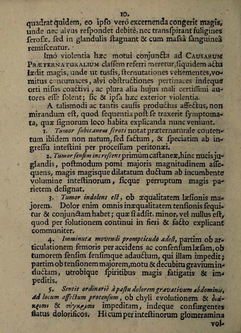 IO# quadrat quidem, eo ipfo vero excernenda congerit magis;, unde nec alvus refpondet debite, nec transfpirant fuligines? ferofae, fed in glandulis ftagnant 6c cum mafsa fanguinea remifceiitur. Imo violentia haec motui conjunfta ad Causarum Pralternat uralium clalfem referri meretur,ftquidema<ftii laedit magis, unde ut tusfis, demutationes vehementes,vo¬ mitus contumaces, alvi obftruCHones pertinaces indequg orti nifus coattivi, ac plura alia hujus mali certifiimi au- tores effe folent; fic & ipfa haec exterior violentia. A taiismodi ac tantis caufis producius affeCtus, non mirandum eft, quod fequentiapoft fe traxerit fymptoma- ta> quae fignorum loco habita explicanda nunc veniunt. i. Tu?nor fubitaneiu fcroti notat praeternaturale conten¬ tum ibidem non natum, fed faCtum, & fpeciatim ab in- greflu inteftini per proceflum peritonaei. 2. Tumor fenfim tncrefcens primum caftaneae,hinc nucis ju¬ glandis, poftmodum pomi majoris magnitudinem aflfe- quens, magis magisque dilatatum duftum ab incumbente volumine inteftinorum, ficque perruptum magis pa¬ rietem defignatr Tumor indohns eft, ob aequalitatem laefionis ma¬ jorem. Dolor enim omnis inaequalitatem tenfionis fequi- tur & conjun&am habet; quae fi a dfit, minor, vel nullus eft, quod per folutionem continui in fieri & fa<fto explicant communiter. 4. Imminuta movendi prontptitudd adeft, partim ob ar¬ ticulationem femoris per accidens ac confenfum laefam, ob tumorem fenfim fenfimque adau&um, qui illam impedit? partim ob tenfionemmajorem,motu & decubitu gravium in¬ ductam, utrobique fpiritibus magis fatigatis 8c im¬ peditis. 5. Sentit ordinarie d pafiu dolorem gravativum ab dominia, 4d locum affettum protenfum, ob chyli evolutionem & hd* K%mv & wyjig/cnv impeditam, indeque confurgentes flatus dolorificos. Hi cum per inteftinorum glomeramina voi-