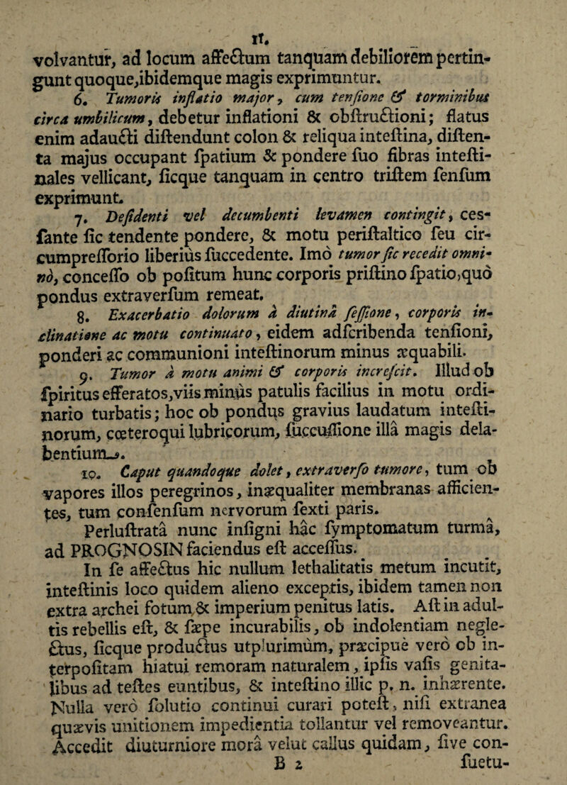 It. volvantur, ad locum affe&um tanquam debiliorem pertin¬ gunt quoque,ibidemque magis exprimuntur. 6. Tumori* inflatio major, cum tenfione & torminibus circa umbilicum, debetur inflationi & obftruftioni; flatus enim adau£ti diftendunt colon & reliqua inteftina, cliften- ta majus occupant fpatium & pondere fuo fibras intefti- nales vellicant, ficque tanquam in centro triftem fenfum exprimunto 7. Defidenti vel decumbenti levamen contingit, ces- fante fic tendente pondere, & motu periftaltico feu cir- cumprefTorio liberius fuccedente. Imo tumor fle recedit omni* fidy concedo ob pofitum hunc corporis priftinofpatio>qud pondus extraverfum remeat. g. Exacerbatio dolorum a diutina feflione, corporis in¬ clinatione ac motu continuato, eidem adferibenda tenfioni, ponderi ac communioni inteftinorum minus a:quabili. p. Tumor d motu animi & corporis increfcit. Illud ob fpiritus efFeratos,viis minus patulis facilius in motu ordi¬ nario turbatis; hoc ob pondus gravius laudatum intefti- norum, cceteroqui lubricorum, ificcuifione illa magis dela- hentiunu*. xp„ Caput quandoque dolet, extraverfo tumore, tum ob vapores illos peregrinos, inaequaliter membranas afficien¬ tes, tum confenfum nervorum fexti paris. Perluftrata nunc infigni hac fymptomatum turma, ad PROGNOSIN faciendus eft accefius. In fe affe&us hic nullum lethalitatis metum incutit, inteftinis loco quidem alieno exceptis, ibidem tamen non extra archei fotum & imperium penitus latis. Aft in adul¬ tis rebellis eft, & faepe incurabilis, ob indolentiam negle- £tus, ficque produftus utplurimum, praecipue vero ob in- {erpofitam hiatui remoram naturalem, ipfis vafis genita¬ libus ad t eft es euntibus, & inteftino illic p. n. inhaerente. JShilia vero folutio continui curari poteft, nifi extranea quaevis unitionem impedientia tollantur vel removeantur. Accedit diuturniore mora velut calius quidam, five con- B 2 - fuetu-