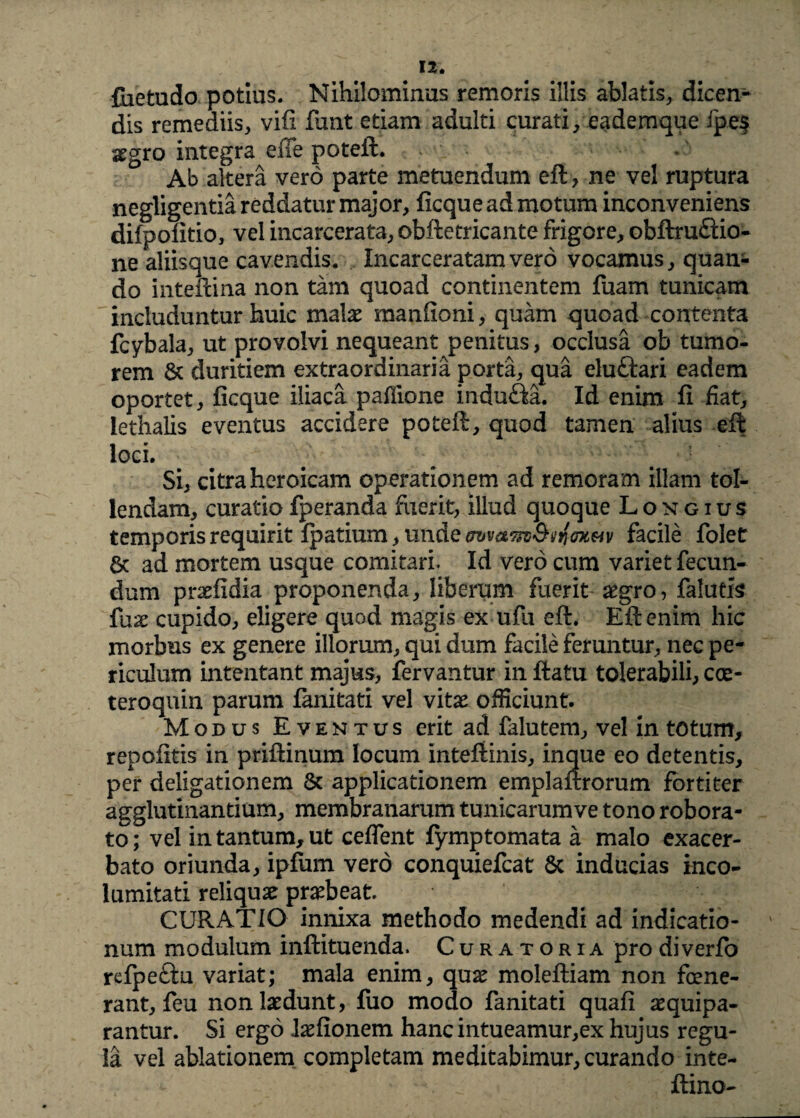fiietudo potius. Nihilominus remoris illis ablatis, dicen¬ dis remediis, vifi funt etiam adulti curati, eademque ipe$ segro integra efie poteft. Ab altera vero parte metuendum eft, ne vel ruptura negligentia reddatur major, ficque ad motum inconveniens difpolitio, vel incarcerata, obftetricante frigore, obftru£Uo- ne aliisque cavendis. Incarceratamvero vocamus, quan¬ do inteftina non tam quoad continentem fuam tunicam includuntur huic malae manfioni, quam quoad contenta fcybala, ut provolvi nequeant penitus, occlusa ob tumo¬ rem & duritiem extraordinaria porta, qua eluftari eadem oportet, ficque iliaca pallione indu&a. Id enim fi fiat, lethalis eventus accidere poteft, quod tamen alius eft loci. Si, citra heroicam operationem ad remoram illam tol¬ lendam, curatio fperanda fuerit, illud quoque Longius temporis requirit fpatium, unde avvam&an&tvv facile folet 6t ad mortem usque comitari. Id vero cum variet fecun¬ dum praefidia proponenda, liberum fuerit aegro, falutis fu.x cupido, eligere quod magis ex ufu eft. Eft enim hic morbus ex genere illorum, qui dum facile feruntur, nec pe¬ riculum intentant majus, fervantur in ftatu tolerabili, coe- teroquin parum fanitati vel vitae officiunt. Modus Eventus erit ad falutem, vel in totum, repolitis in priftinum locum intefiinis, inque eo detentis, per deligationem & applicationem emplaftrorum fortiter agglutinandum, membranarum tunicarumve tono robora¬ to; vel in tantum, ut ceflent fymptomata a malo exacer¬ bato oriunda, ipfum vero conquiefcat Sc inducias inco¬ lumitati reliquae praebeat. CURATIO innixa methodo medendi ad indicatio¬ num modulum inftituenda. Curatoria pro diverfo refpeftu variat; mala enim, quae moleftiam non fene¬ rant, feu non laedunt, fuo modo fanitati quali aequipa- rantur. Si ergo Jaefionem hanc intueamur,ex hujus regu¬ la vel ablationem completam meditabimur, curando inte- ftino-