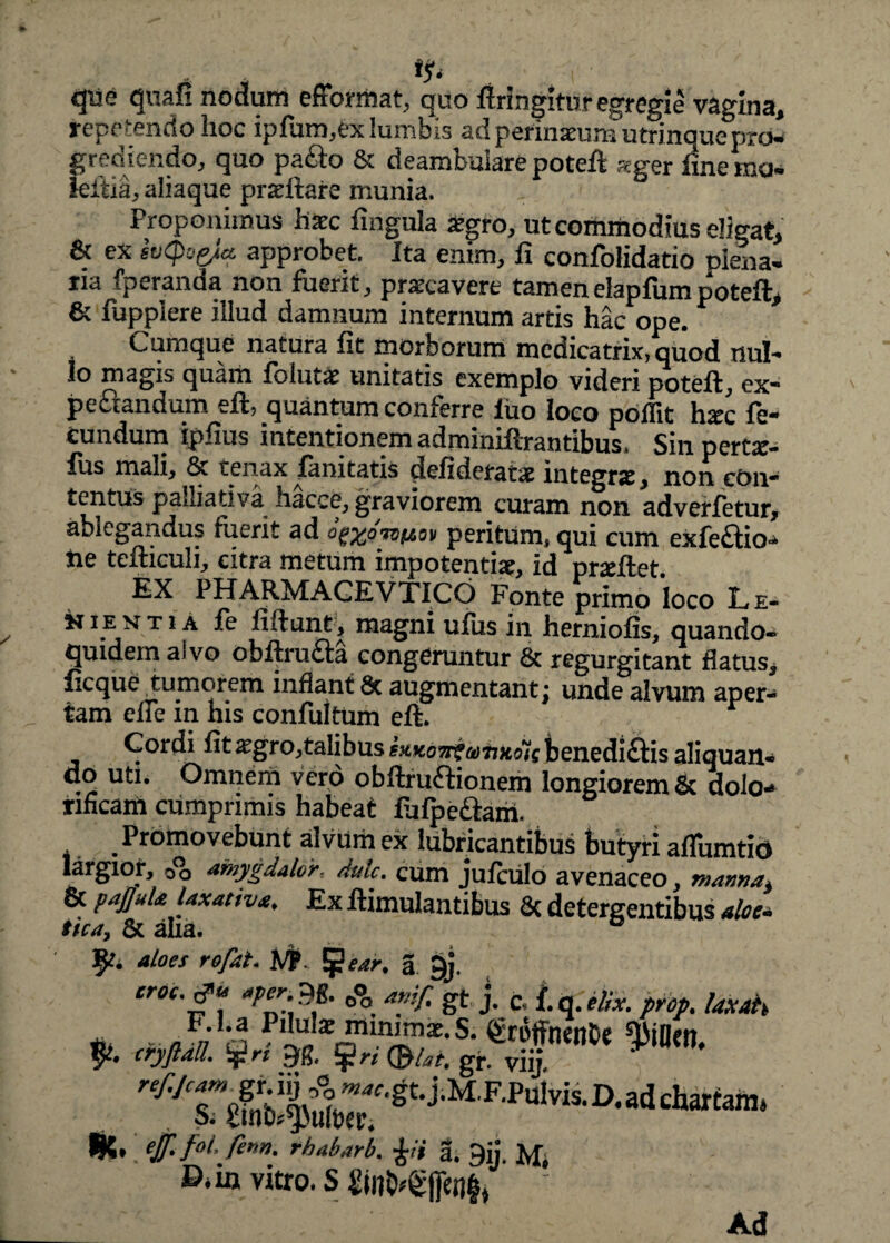 t<s* qiie quafi nodum efformat, quo firingitur egregie vagina, repetendo hoc iplum,ex lumbis ad pefinaeum utrinque pro¬ grediendo, quo pacto & deambulare potefi «ger fine m» leitia, aliaque praeftare munia. Proponimus haec fingula atgro, ut commodius eligat, & ex IvQoefa approbet. Ita enim, fi confolidatio plena¬ ria fperanda non fuerit, praecavere tamen elapfumpoteft, & fupplere illud damnum internum artis hac ope. Cumque natura fit morborum mcdicatrix, quod nui-* Io magis quam folutae unitatis exemplo videri poteft, ex- peftandum eft, quantum conferre luo loco poflit hxc fe¬ cundum ipfius intentionem adminiftrantibus. Sili pertar- fus mali, & tenax limitatis defideratae integra:, non con¬ tentus palliativa hacce, graviorem curam non adverfetur, ablegandus fuerit ad ogMmito» peritum, qui cum exfe&io- lie tefticuli, citra metum impotentiae, id nrseftet EX PHARMACEVTICO Fonte primo loco L e- n ie n t i A fe fidunt, magni ufiis in herniofis, quando¬ quidem aivo obftru£ta congeruntur & regurgitant flatus, ficque pumqrem inflant 8c augmcntant; unde alvum aper¬ tam elie m his confultum eft. Cordi fit xgro,talibus sxkgw?amxoicbenedi£tis aliquan¬ do uti. Omnem vero obftruftionem longiorem & dolo- tincam cumprimis habeat fu {pedtam. . Promovebunt alvum ex lubricantibus butyri aflumtio largior, cfo amygdalor, dulc. cum jufciilo avenaceo, manna^ & paJJuU laxative. Ex ftimulantibus & detergentibus aloe, tka, & aha. *loes rofat, J#. *j}ear. a t)j. er0c' ** °°°. & J- fc t-q-M*- pr°p. laxah ’ ejf.fol. fenn. rhabarb. £ii a. 9ij. M, D*in vitro. S ■ Ad