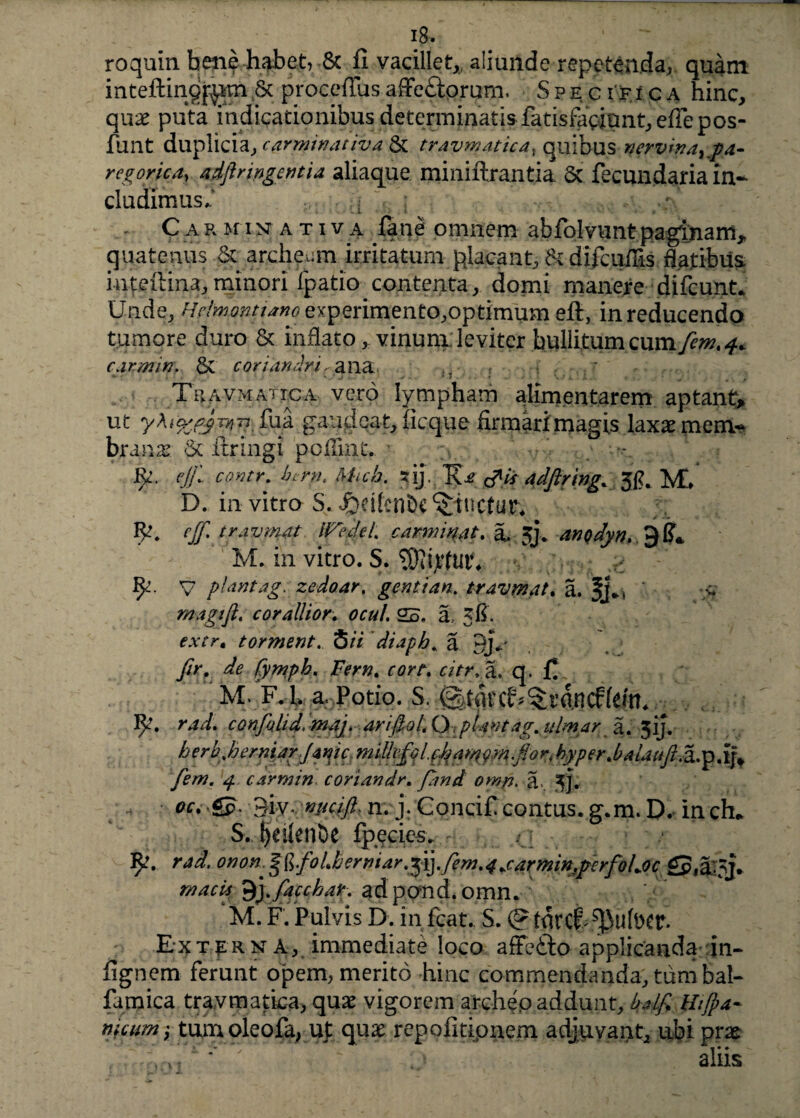 ig. roquin bene habet, & fi vacillet,, aliunde repetenda, quam inteftinqfgm.& : procefius affeftprum. Spe c i fi c a hinc, quae puta indicationibus determinatisfatisfaciant,eflepos- funt duplicia, carminat iva & travmatica, quibus nervina^** regorica, adftnngetitia aliaque miniftrantia & fecundaria in¬ cludimus.' ; ; Carminativa fane omnem abfolvuntpagtnam^ quatenus & archeum irritatum placant, &difcuilis flatibus inteilina, minori fpatio contenta, domi manere difcunt. Unde, Hclmqgitiano experimento,optimum efi, in reducendo tumore duro & inflato, vinum: leviter bullitum cwmfem.4* carmin. & coriandri cana . . * Travmattca vero lympham alimentarem aptante ut fu a gaudeat, ficque: firmari magis laxae mem¬ brana 6c ftringi poffint. •• cjjl contr. bi-rn. Micb. ?ij./Ri? &is adftring. 3£. M» D. in vitro S. «jfrelfenbc ^tuetur* cjfi travmat iFcdel. carminat. a. 3j\ anQdyn. M. in vitro. S. > fy. v piantag. zedoar. genti an. travmat. a. /- magi fi. corallior,. ocul. 2S. a,- 3&. fAYr. torment. 5//* diaph„ a qjU A, ^ fymph. Fem. cort. citr.a. q. fi. M. F,L. a. Potio. S. <^tiit'^rdn confiolid, maj. arifiol.OpUntag.ulmar a. 3ij. //frb.herniarjanic miikffifijamym.fior4 hyper.balaufl.2i.yp^ fem. 4 carmin coriandr. fimi omp. a». 3]. £p. 9iv- nucifi. n. j. Concificontus, g.m. D. in ch* $., IjeilenDe fpecies. <3 ty. rad. onon. ^.foLbemiarfiiyfem.4 jarmin,perfoLoc £p(aoj. macls 9,yfiacchatadpond.omn. M. F. Pulvis D. in fcat. S. (g turcf^ufocr. Externa, immediate loco affefto applicanda in- fignem ferunt opem, merito hinc commendanda, tum bal- famica travmatica, quas vigorem archep addunt, balfi wjpa- ftfcum} tumoleofa, ut quae repofitipnem adjuvant, ubi prae aliis ] : fi JL *