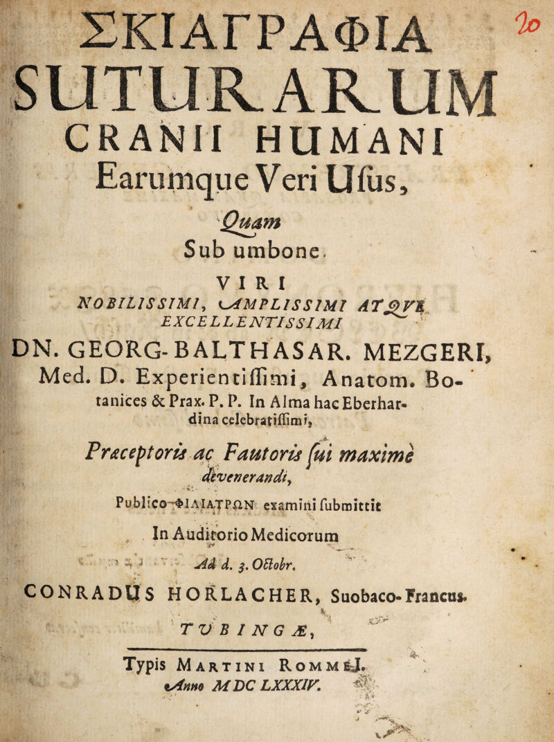 XKIArPAOIA CRANII HUMANI Earumque Veri llfiis. Quam Sub umbone. VIRI NO BILIS SIMI, AMPLISSIMI AT3 VE EXCELLENTISSIMI DN. GEORG-BALTHASAR. MEZGERI» Med. D. Experientiflimi, Anatom, Bo- tanices & Prax. P. P. In Alma hacEberhar» dina celebratiffimi» Praceptoris ac Fautoris fui maxime devenerandi, WFf' , ;v’ ■ * Publico-~ $IAIA.TP£1N examini fubmittit In Auditorio Medicarum i ■ ? ^ j JiA d. $.OElobrt CONRADUS HORLACHER, Suobaco-Francas. 'K TVBINGJE, Typis Martini RommeJ. ^ %Anm MDC LXXXIF. #