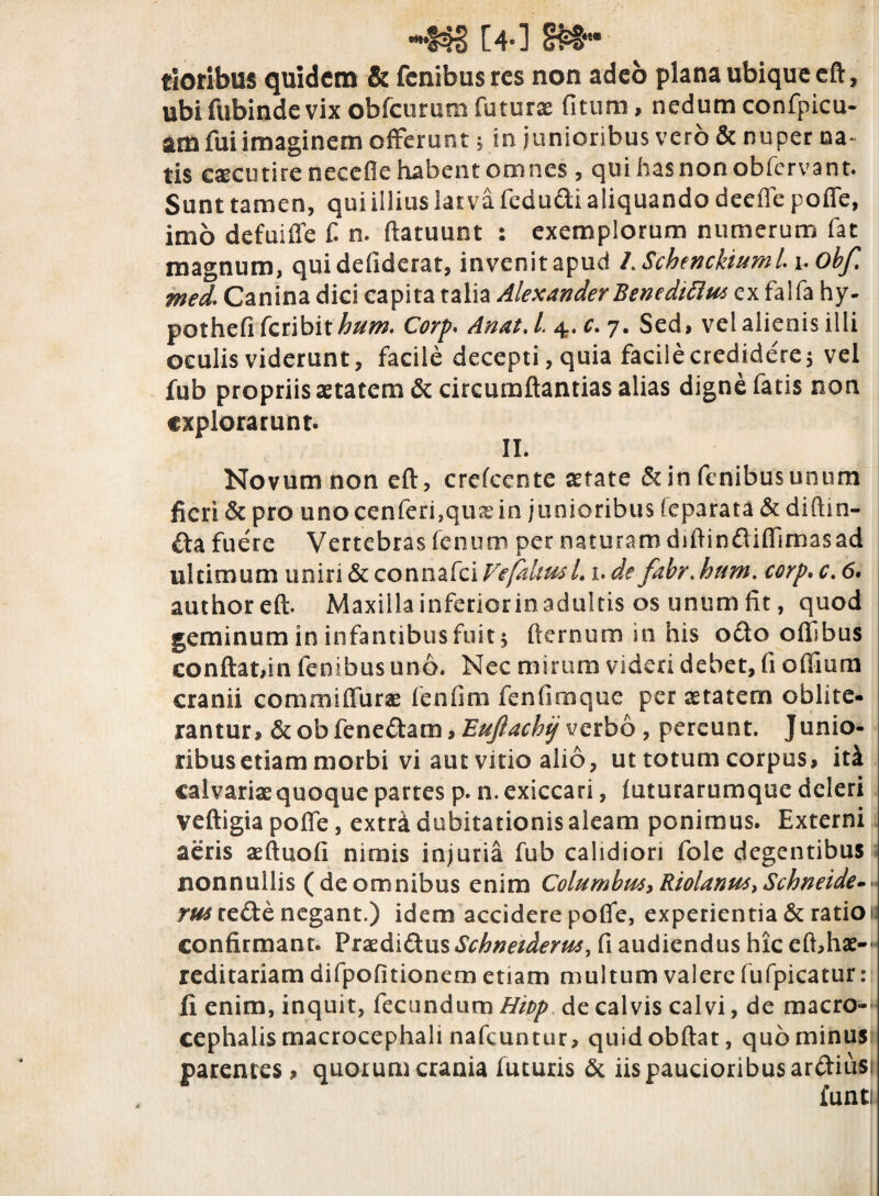 -44S [4-1 %& tJoribus quidem & fenibusres non adeo plana ubique cft, ubi fubinde vix obfcurumfuturx fitum, nedum confpicu- am fui imaginem offerunt, in junioribus vero & nuper na¬ tis caecutire necefie habent omnes , qui basnonobfervant. Sunt tamen, qui illius larva fedudi aliquando deeffe poffe, imo defuilTe £ n. ftatuunt : exemplorum numerum fat magnum, quidefiderat, invenitapud LSchenckiumii.obf. med. Canina diei capita talia Alexander Benedtttm ex falfa hy- pothefi feribit hum. Corp< Anat.l, 4. c. 7. Sed, vel alienis illi oeulis viderunt, facile decepti, quia facile credidere $ vel fub propriis aetatem & circumftantias alias digne fatis non explorarunt. II. Novum non eft, crefcente aetate &in fenibusunum fieri & pro unocenferi,qu&'in junioribus feparata & diftin- £ta fuere Vertebras fenum per naturam diftinftiffimasad ultimum uniri & connafci Vefaltus-L 1. de fabr. hum. corp. c. 6. authoreft. Maxillainferiorinadultis os unumfit, quod geminum in infantibus fuit $ fternum in his octo oflibus conflat,in lenibus uno. Nec mirum videri debet, fi oflium cranii commiffurae fenfira fenfimque per aetatem oblite- rantur, &obfenedam,verbo, pereunt. Junio¬ ribus etiam morbi vi aut vitio alio, ut totum corpus, itk calvariae quoque partes p. n. exiccari, futurarumque deleri veftigia poffe, extra dubitationis aleam ponimus. Externi aeris aeftuofi nimis injuria fub calidiori fole degentibus nonnullis (de omnibus enim Columbus* Riolanut,Schneide-. mre&e negant.) idem accidere poffe, experientia & ratio 1 confirmant. Fraedi&us Schneiderus> fi audiendus hic efi,hae-- reditariam difpofitionem etiam multum valere fufpicatur : fi enim, inquit, fecundum Hivp de calvis calvi, de macro-- cephalis macrocephali nafcuntur, quidobftat, quominusi parentes , quorum crania futuris & iis paucioribus ardtiusi funt