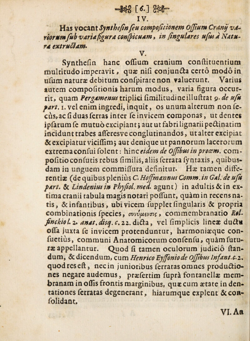 w,#4§ [*•] §£§* IV. Has vocant Synthefinfeu compefitionem Ojjtum Crdnif va¬ riorumfub varia figura confpicuam > in fingulares ufm a Natu¬ ra extruttam* V. Synthefin hanc offium cranium conftituentiura multitudo imperavit, quae nifi conjunda certo modo in ufum naturas debitum confpirare non valuerunt. Varius autem compofitionis harum modus, varia figura occur¬ rit, quam Pergamenum triplici fimilitudmeilluftrat 9. de ufk par/, 1. vel enim ingredi, inquit, os unum alterum non fe- cus,ac fi duas ferras inter fe invicem componas, ut dentes ipfarum fe mutuo excipiant 5 aut ut fabri lignarii pedinatim incidunt trabes afferesve conglutinandos, ut alter excipiat & excipiatur viciflim$ aut denique ut pannorum lacerorum cxtremaconfuifolent: hinc eidem de Ojfibus in procem. cora* politio confotis rebus fimilis, aliis ferrata fyntaxis, quibus¬ dam in unguem commiflura definitur. Has tamen diffe¬ rentiae (de quibus plenius C. Hojfmannus Comm.in Gal. de ujit part. & Lindeniusin Phyfiol.med. agunt) in adultis & in ex¬ tima cranii tabula magis notari polfunt, quam in recens na¬ tis, & infantibus, ubi vicem fupplet lingularis & propria combinationis fpccies, <mvptvn$, commembranatio Rei- finckioiz. anat%disq. ctzz. dida, vel fimplicis lineae dudu olfa juxta fe invicem protenduntur, harmoniaeque con- fuetius, communi Anatomicorum confcnfu, quam futu¬ rae appellantur. Quod fi tamen oculorum judicio flan¬ dum, & dicendum, cum Henrico Eyjfoniode Ojjtbus lnfant>c*i* quodreseft, necin junioribus ferratas omnes produdio- nes negare audemus, praefertim fupri fontanellae mem¬ branam in olfis frontis marginibus, quae cum aetate in den- tationes ferratas degenerant, hiatumque explent &con- folidant. VI. An