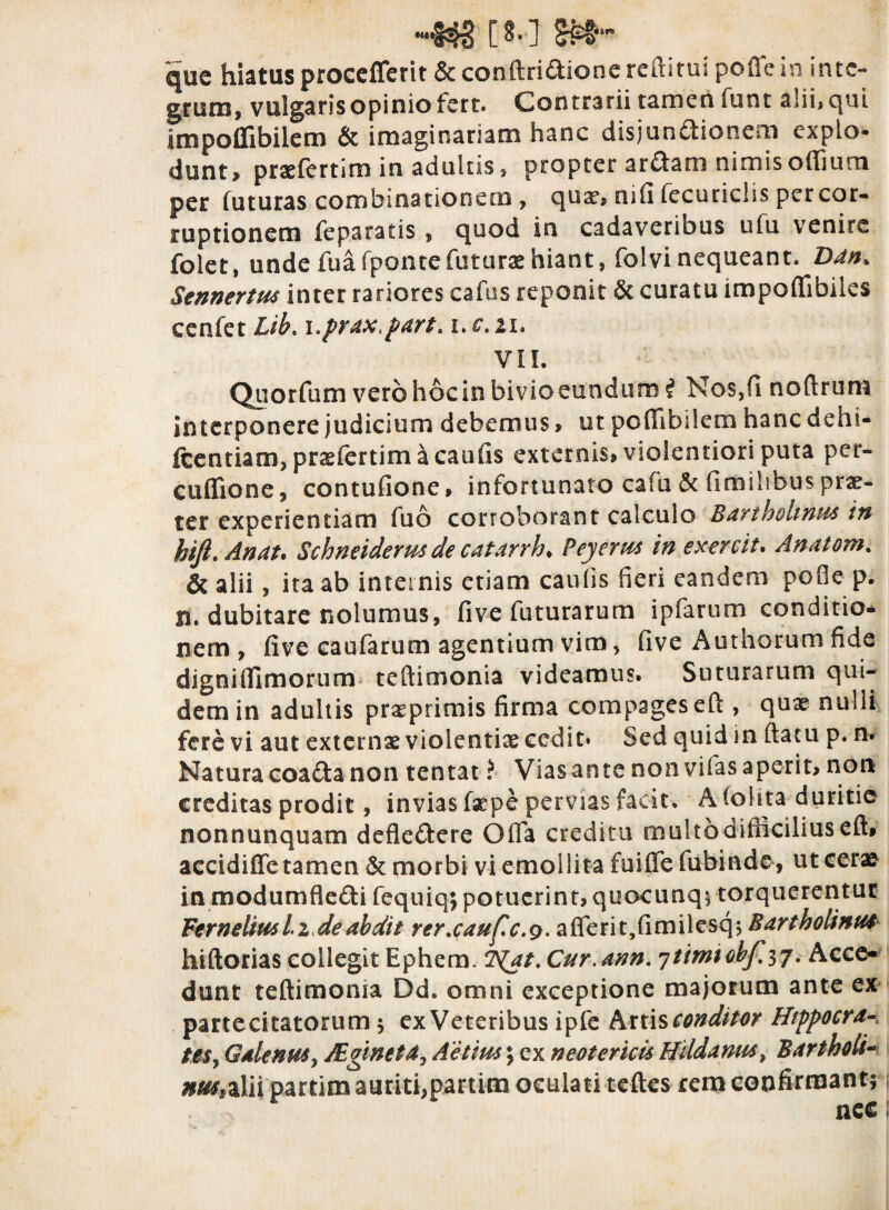 n**i4§ [ 8» ] que hiatus procefferit & conftridione reditui polle in inte¬ grum, vulgaris opinio fert. Contrarii tamen funt alii, qui impoflibilem & imaginariam hanc disjundionem explo¬ dunt, prsefertim in adultis, propter ardam nimis offiutn per futuras combmationero, qua*, nifi fecurichs per cor¬ ruptionem feparatis , quod in cadaveribus ufu venire folet, unde fuafponte futurae hiant, folvi nequeant. Ddn> Sennertm inter rariores cafus reponit & curatu impoffibiies cenfet Lih. i0prax,part> i.c, ii, VII. Quorfum vero hoc in bivio eundum i Nos,fi noftrum interponere judicium debemus > ut pcfiibilem hanc dehi- fcentiam, prasfertim a caufis externis, violentiori puta per- cuflione, contufione, infortunato cafu & fimihbus prae¬ ter experientiam fuo corroborant calculo Bartholinus in hift. Anat. Schneiderus de catarrh* Peyerus in exercit. Anatom. & alii, ita ab internis etiam caufis fieri eandem pofie p. n. dubitare nolumus, five futurarum ipfarum conditio¬ nem, five caufarum agentium vim, five Authorum fide digni (fimorum teftimonia videamus. Suturarum qui¬ dem in adultis praeprimis firma compages eft , quae nulli fere vi aut externae violentix cedit* Sed quid in ftatu p. n. Natura coada non tentat ? Vias ante non vifas aperit, non creditas prodit, invias fsepe pervias facit. A fol ita duritie nonnunquam defledere Offa creditu multodifticiliuseft» accidiffe tamen & morbi vi emollita fuiffefubinde, ut ceras in modumfledi fequiq; potuerint, quocunq; torquerentur Fernelimi z de abdit rer.caufc.g. afferit,fimilesq; Bartholinus hiftorias collegit Ephem. 2^'at. Cur.ann. ^timtohf^j. Acce¬ dunt teftimonia Dd. omni exceptione majorum ante ex partecitatorum ; ex Veteribus ipfe hnisconditor Htppocra- teSy Galenus, Sgineta7 Aetius; ex neotericis Hildanus> Bartholi¬ nus*alii partim auriti,partim oculati teftes rem confirmant;