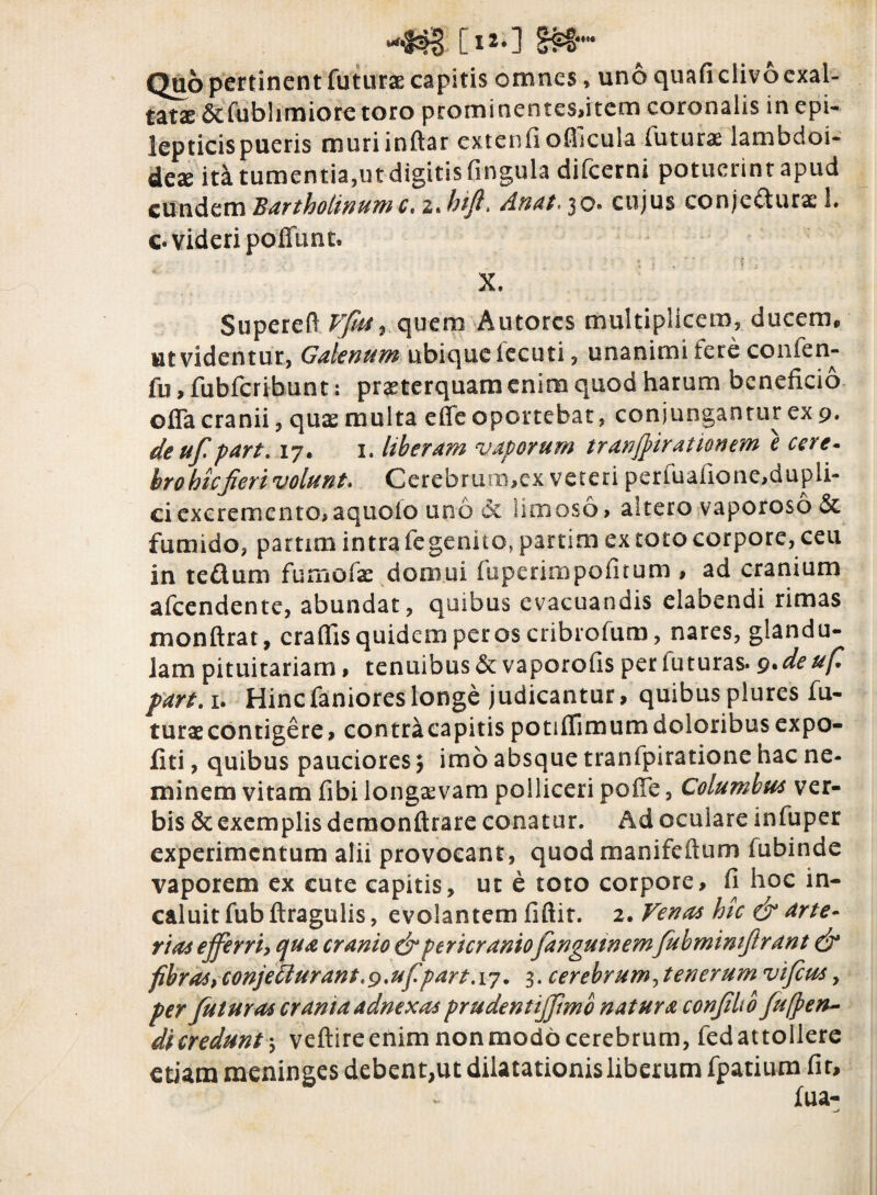 L*2*] Quo pertinent futurae capitis omnes, uno quafi clivo exal¬ tatae 6efubhmiore toro prominentesfitem coronalis in epi¬ lepticis pueris muriinftar cxtenfiofiicula futura lambdoi¬ deae ita tumentia,ut digitis Cingula difcerni potuerint apud eundem Bartholinum c.zJnft. Anat.$o» cujus conjedurae 1. c« videri poffunt. X. Supereft Vjus9 quem Autorcs multiplicem, ducem, ut videntur., Galenum ubique fecuti, unanimi fere confen- fu, fubfcribunt: praeterquam enim quod harum beneficio offa cranii, quae multa effe oportebat, conjungantur ex 9. deuf part. 17. 1. liberam vaporum tranjpirationem e cere¬ bro hic jieri volunt. Cerebrum,ex vereri penualione,dupli- ciexcremento,aquoio uno dc limoso, aitero vaporoso &. fumido, parum intra fegenito, partim ex toto corpore, ceu in tedum fumofae domui fupenmpoCirum , ad cranium afeendente, abundat, quibus evacuandis elabendi rimas monftrat, craffis quidem per os cribrofum, nares, glandu¬ lam pituitariam > tenuibus & vaporofis per luturas* 9. de ufi part. 1. Hincfanioreslonge judicantur, quibusplures fu¬ turae contigere, contra capitis potiffimum doloribus expo¬ liti , quibus pauciores $ imo absque tranfpiratione hac ne¬ minem vitam fibi longaevam polliceri polle, Columbus ver¬ bis & exemplis deraonftrare conatur. Ad oculare infuper experimentum alii provocant, quodmanifeftum fubinde vaporem ex cute capitis, ut e toto corpore, fi hoc in¬ caluit fub ftragulis, evolantem fiftit. 2. Venas hic & arte¬ rias ejferri, qua cranio & pericraniofangutnemfubmimfrant & fibras, conje£lurant.9,ufpart.\7. 3. cerebrum, tenerum vifeus , per futuras crania adnexas prudentijfmb natura confit b fufyen- dicredunt; veftireenim nonmodocerebrum, fedattollere etiam meninges debent,ut dilatationis liberum fpatium fit.