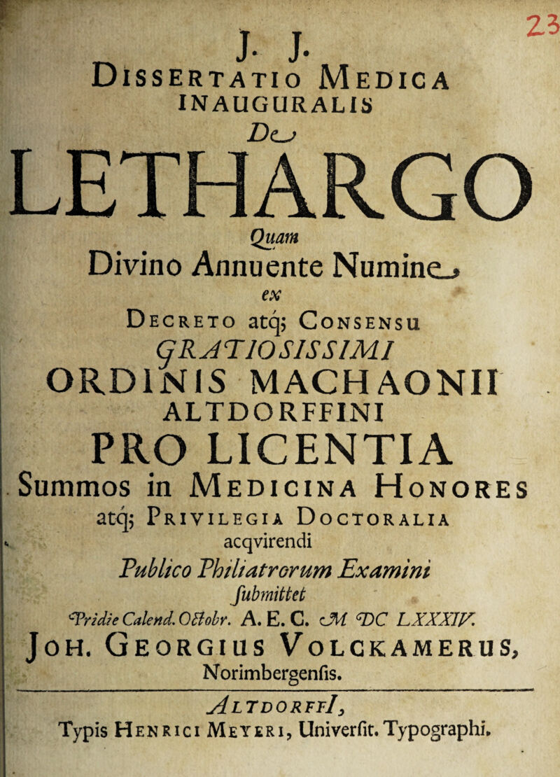 ^ J- J- Dissertatio Medica INAUGURALIS D<lj 25 LETHARGO Quam Divino Annuente Numine.* ex Decreto atq; Consensu GRATIOSISSIMI ORDINIS MACHAONII ALTDORFFINI PRO LICENTIA Summos in Medicina Honores atq; Privilegia Doctoralia acqvirendi Publico Philiatrorum Examini fubrnittet '■Tridie Calend. OBobr. A. E. C. cM <T>C LXXXIV. Joh. Georgius Volckamerus, Norimbergenfis. AltdorffI Typis HenriciMeyeri, Univerfit. Typographi.