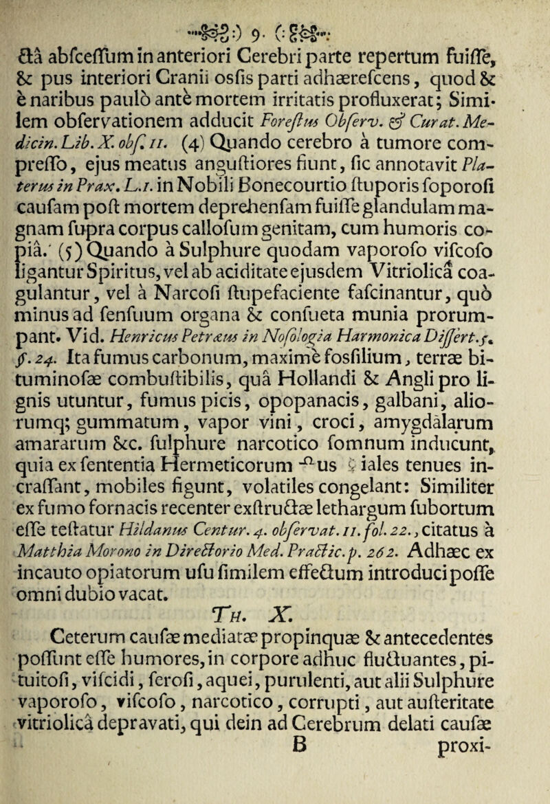 $?20 9- 02H- 3a abfceflum in anteriori Cerebri parte repertum fu i fle, Sc pus interiori Cranii osfis parti acihaerefcens, quod 8c b naribus paulo ante mortem irritatis profluxerat; Simi¬ lem obfervationem adducit Forejlm Obferv. gf Curat. Me¬ dici». Lib. X. obf. ii. (4) Qyando cerebro a tumore com- preflo, ejus meatus anguftiores fiunt, fic annotavit P/a- teru5 in Prax. L.i. in Nobili Bonecourtio ftuporis foporofi caufam poft mortem deprehenfam fuifle glandulam ma¬ gnam fupra corpus callofum genitam, cum humoris co¬ pia.' (5) Quando a Sulphure quodam vaporofo vifcofo ligantur Spiritus, vel ab aciditate ejusdem Vitriolica coa¬ gulantur, vel a Narcofi ftupefaciente fafcinantur, quo minus ad fenfuum organa St confueta munia prorum¬ pant» Vid. Henricus Petram in Nofologia Harmonica Differt, f. jf. 24. Ita fumus carbonum, maxime fosfilium, terrae bi- tuminofae combuftibilis, qua Hollandi St Anglipro li¬ gnis utuntur, fumus picis, opopanacis, galbani, alio- rumq; gummatum, vapor vini, croci, amygdalarum amararum Stc. fulphure narcotico fomnum inducunt,, quiaexfententia Hermeticorum ^us $ iales tenues in- craflant, mobiles figunt, volatiles congelant: Similiter ex fumo fornacis recenter exftruQae lethargum fubortum eflfe teftatur Hiidamts Centur.4. obfervat.11.fol.22., citatus a Matthia Morono in Diretiorio Med. Praclic.ft. 262. Adhaec ex incauto opiatorum ufu fimilem effedum introduci pofle omni dubio vacat. Tu. X. Ceterum caufae mediatae propinquae St antecedentes poliunt eflfe humores,in corpore adhuc flutluantes, pi- tuitofi, vifcidi, ferofi, aquei, purulenti, aut alii Sulphure vaporofo, vifcofo, narcotico, corrupti, aut aufteritate vitriolica depravati, qui dein ad Cerebrum delati caufae B proxi-