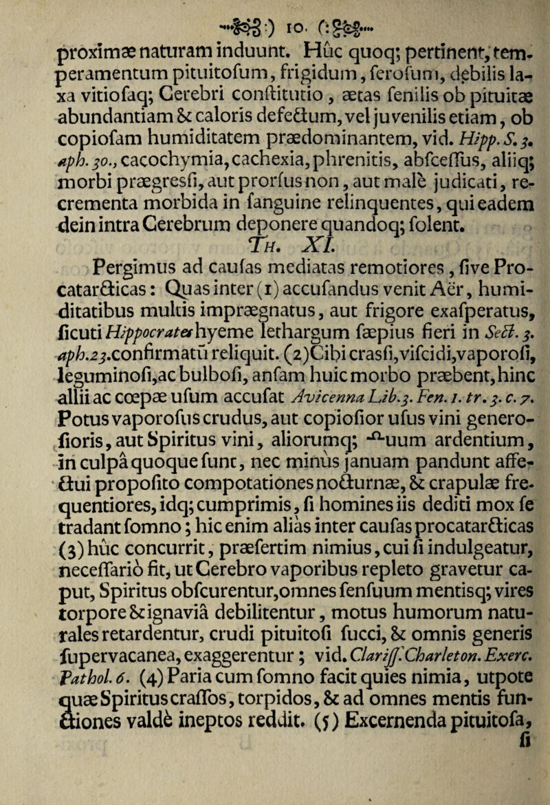 proximae naturam induunt. Huc quoq; pertinent, tem¬ peramentum pituitofum, frigidum, ferofum, debilis la¬ xa vitiofaq; Cerebri conftitutio , aetas fenilis ob pituitae abundantiam & caloris defeSum, vel juvenilis etiam, ob copiofam humiditatem praedominantem, vid. Hipp.S.^ tph.jo., cacochymia,cachexia,phrenitis, abfceffus, aliiq; morbi praegresfi,autprorfusnon, aut male judicati, re¬ crementa morbida in fanguine relinquentes, qui eadem dein intra Cerebrum deponere quandoq; folent. Th. XI. Pergimus ad caufas mediatas remotiores, five Pro- catarQicas: Qy as inter (i)accufandus venit Aer, humi- ditatibus multis impraegnatus, aut frigore exafperatus, ficutiH/^^^fifhyeme lethargum faepius fieri in SeB.$. ^.^.confirmatii reliquit. (2)Cibicrasfi,vifcidi,vaporofi, leguminofi,acbulbofi, anfam huic morbo praebent, hinc allii ac coepae ufum accufat Avicenna Lib.j. Fen. /. tr. c. 7. Potus vaporofus crudus, aut copiofior ufusvini genero- lioris, aut Spiritus vini, aliorumq; -^uum ardentium. In culpa quoque fune, nec minus januam pandunt affe- flui propofito compotationes nofturnae, & crapulae fre- quentiores, idq; cumprimis, fi homines iis dediti mox fe tradant fomno; hic enim alias inter caufas procatarflicas (3)huc concurrit, praefertim nimius,cui fi indulgeatur, neceffario fit, ut Cerebro vaporibus repleto gravetur ca¬ put, Spiritus obfcurentur,omnes fenfuum mentisq; vires torpore & ignavia debilitentur, motus humorum natu¬ rales retardentur, crudi pituitofi fucci,& omnis generis fupervacanea, exaggerentur; viAXlariJJ.Charleton. Exerc. fathol. 6. (4) Paria cum fomno facit quies nimia, utpote quae Spiritus craffos, torpidos, & ad omnes mentis fun- ttiones vald& ineptos reddit. (5) Excernenda pituitofa, fi