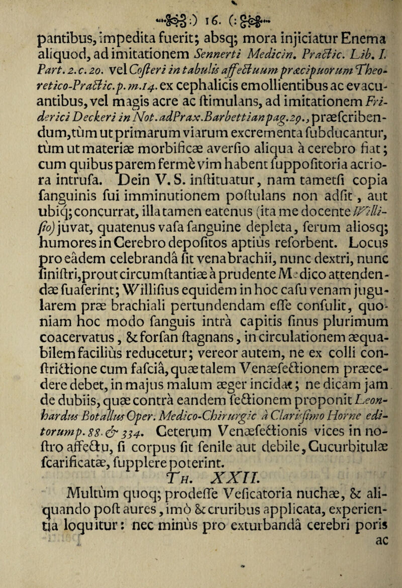 «i»*: $3'0 0 Sco¬ pantibus, Impedita fuerit; absq; mora injiciatur Enema aliquod, ad imitationem Sennerti Medicin. Praclic. Lib. /. 2. c. 20. vel Cofieri in tabulis affeBuum pr&cipuorum <Theo- retko-PraBic.p. m.14. ex cephalicis emollientibus ac evacu¬ antibus, vel magis acre ac ftimulans, ad imitationem iri- derici Decker i in N0t.adPrax.Barbettianpag.2ppraefcriben- dum,tum ut primarum viarum excrementa fubducantur, tum ut materiae morbificae averfio aliqua a cerebro fiat; cum quibus parem ferme vim habent fuppofitoria acrio¬ ra intrufa. Dein V. S. inflituatur, nam tametfi copia fanguinis fui imminutionem poflulans non adfit, aut ubiq; concurrat, illa tamen eatenus (ita me docente IFilli- fio)juvat, quatenus vafafanguine depleta, ferum aliosq; humores in Cerebro depofitos aptius reforbent. Locus pro eadem celebranda fit venabrachii, nunc dextri, nunc finiftri,prout circumflandae a prudente M . dico attenden¬ dae fuaferint; Willifius equidem in hoc cafu venam jugu¬ larem prae brachiali pertundendam effe confulit, quo¬ niam hoc modo fanguis intra capitis finus plurimum coacervatus, Stforfan flagnans, in circulationem aequa¬ bilem facilius reducetur; vereor autem, ne ex colli con- flri&ione cum fafcia,quae talem VenaefeQionem praece¬ dere debet, in majus malum aeger incidat; ne dicam jam de dubiis, quae contra eandem feGionem proponit Leon- 1h ardus Bot alius Oper. Medico-Chirurgic a Claris fimo Horne edi- torump.8S*&334. Ceterum Venasfe&ionis vices in no- ftro affeCtu, fi corpus fit fenile aut debile,Cucurbitulae fcarificatae, fupplere poterint. Th. XXII. Multum quoq; prodelTe Veficatoria nuchae, & ali¬ quando poft aures, im6 hccruribus applicata, experien¬ tia loquitur: nec minus pro exturbanda cerebri poris ac