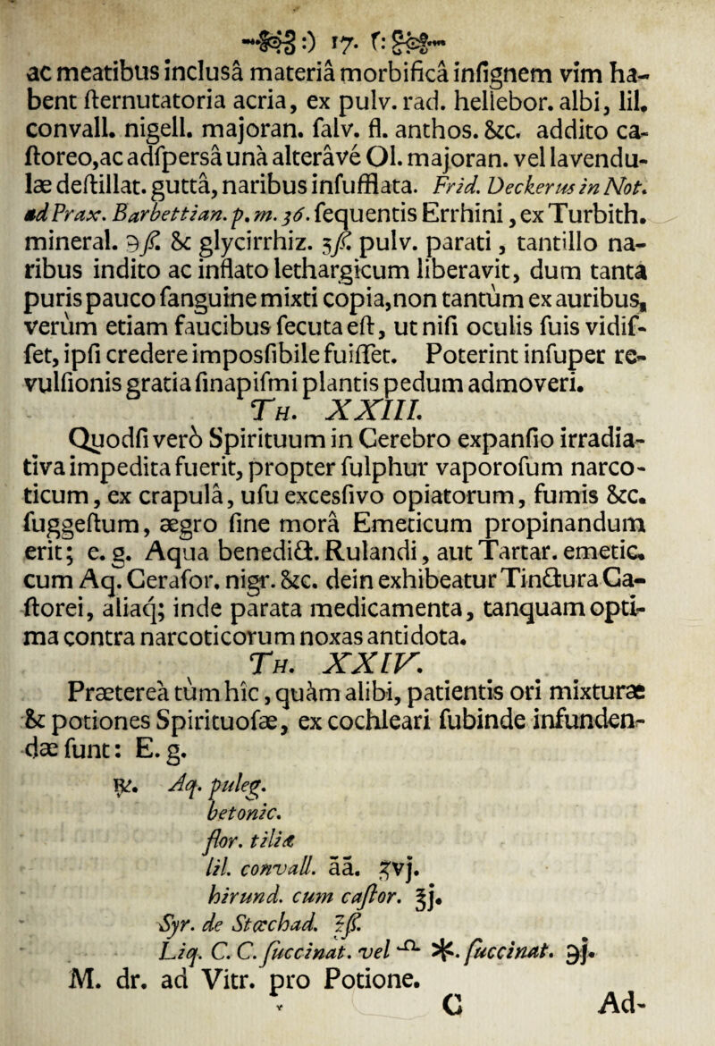 ac meatibus inclusa materia rnorbifica infignem vim ha¬ bent fternutatoria acria, ex pulv. rad. hellebor. albi, lil. convall. nigell. majoran. falv. fl. anthos. Stc. addito ca- ftoreo,ac adfpersa una alterave Ol. majoran. vel lavendu- lae deftillat. gutta, naribus infufflata. Frid. Decker m in Not. *d Prax. Barbettian. p. m.}6. fequentis Errhini, ex Turbith. mineral. 9f.hc glycirrhiz. sfi. pulv. parati, tantillo na¬ ribus indito ac inflato lethargicum liberavit, dum tanta puris pauco fanguine mixti copia,non tantum ex auribus, verum etiam faucibus fecutaeft, utnifi oculis fuis vidif- fet,ipfi credere imposfibilefuiflTet. Poterint infuper rc- vulfionis gratia finapifmi plantis pedum admoveri. Th. XXIII. Qyodfi verb Spirituum in Cerebro expanfio irradia- tiva impedita fuerit, propter fulphur vaporofum narco¬ ticum , ex crapula, ufu excesfivo opiatorum, fumis <kc. fuggeftum, aegro fine mora Emeticum propinandum erit; e.g. Aqua benediG.Rulandi, autTartar. emetic. cum Aq. Cerafor. nigr. Uc. dein exhibeatur TinGura Ga- ftorei, aliaq; inde parata medicamenta, tanquamopti¬ ma contra narcoticorum noxas antidota. Th. XXIV. Praeterea tum hic, quam alibi, patientis ori mixturae St potiones Spirituofae, ex cochleari fubinde infunden¬ dae funt: E.g. R?. Aq. puleg. betonic. flor, tili/t lil. convall. aa. ~vj. hirund. cum caflor. ?j. Syr. de Stccchad. ffl. Liq. C. C.juccinat. vel 5^. fuccinat. 9]. M. dr. ad Vitr. pro Potione. C Ad- V