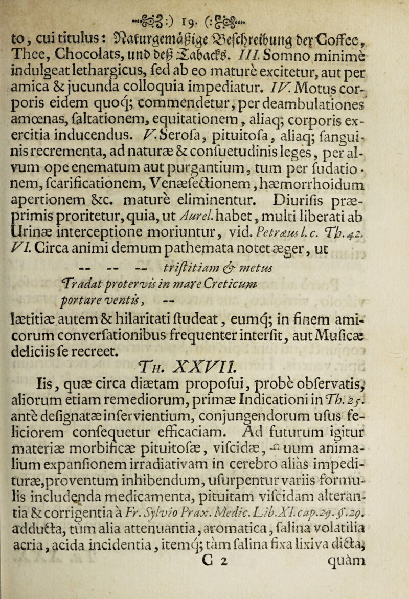 “§^50 r9' 0 ??!'• to, cui titulus: tfiafuvgemdgige $3efdjreibuug btrGoffce, Thee, Chocolats, unb befj ^abacfp. III. Somno minime indulgeat lethargicus, fcd ab eo mature excitetur, aut per amica & jucunda colloquia impediatur. IV. Motus cor¬ poris eidem quocj; commendetur, per deambulationes amoenas, faltationem, equitationem, aliaq; corporis ex¬ ercitia inducendus. /ASerofa, pituitofa, aliaq; fangui- nis recrementa, ad naturae St confuetudinis leges, per al¬ vum opeenematum aut purgantium, tum per fudatio • nem, fcarificationem, Venaefedionem ,haemorrhoidum apertionem Stc. mature eliminentur. Diurifis prae- primis proritetur,quia, ut Aurei, habet, multi liberati ab Urinse interceptione moriuntur, vid.Petr<zml.c. Th.^z. VI. Circa animi demum pathemata notet aeger, ut — -- — triftitiam & metus 'Tradat protervis in mare Creticum portare ventis, laetitiae autem & hilaritati ftudeat, eumq; in finem ami¬ corum converfationibus frequenter interfit, autMuficee deliciis fe recreet. Th. XXVII. Iis, quae circa diaetam propofui, probk obfervatis, aliorum etiam remediorum, primae Indicationi in Th. 2/. ant£ defignataeinfervientium, conjungendorum ufus fe¬ liciorem confequetur efficaciam. Ad futurum igitur materiae morbificae pituitofae, vifeidae, — uum anima¬ lium expanfionem irradiativam in cerebro alias impedi¬ turae,proventum inhibendum, ufurpentur variis formu¬ lis includenda medicamenta, pituitam vifeidam alteran¬ tia St corrigentia a Fr. Sylvio Prax. Medie. lAb.XI. cap.Zf.f.zg. addufta, tum alia attenuantia, aromatica, falina volatilia acria, acida incidentia, itemq; tam falina fixa lixiva ditia,
