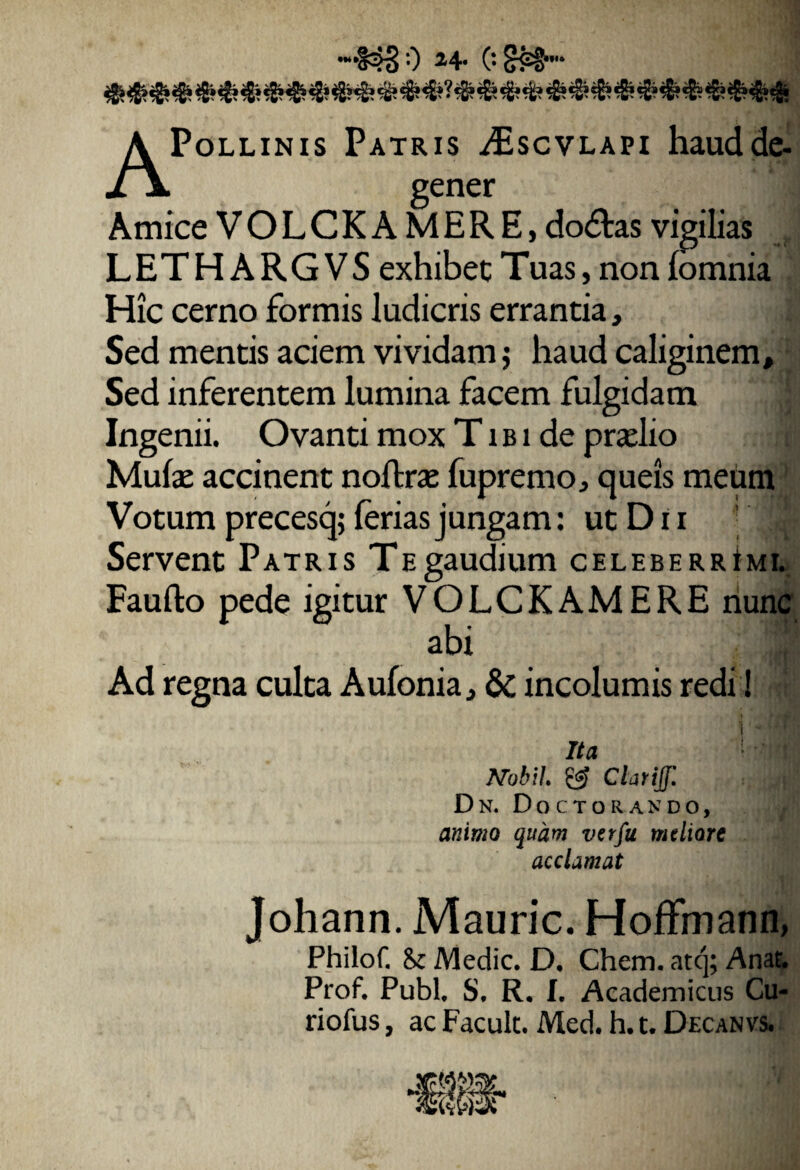 r 0 *4> o APollinis Patris iEscvLAPi haud de¬ gener Amice VOLCKAMERE, do£tas vigilias LETHARGVS exhibet Tuas, non lomnia Hic cerno formis ludicris errantia, £ Sed mentis aciem vividam; haud caliginem. Sed inferentem lumina facem fulgidam : Ingenii. Ovanti mox T i b i de praelio Mulae accinent noftrae fupremo, queis meum Votum precesq; ferias jungam: utDn '' Servent Patris TEgaudium celeberrImi. Faufto pede igitur VOLCKAMERE nunc abi ■ Ad regna culta Aufonia, & incolumis redi! Ita : ‘i Mobil & Clarijf. Dn. Doctorando, animo quam verfu mtliore acclamat Johann. Mauric. HofFmann, Philof. Medie. D. Chem. atej; Anat. Prof. Pubi. S. R. I. Academicus Cu- riofus, ac Facuk. Med. h. t. Decanvs.