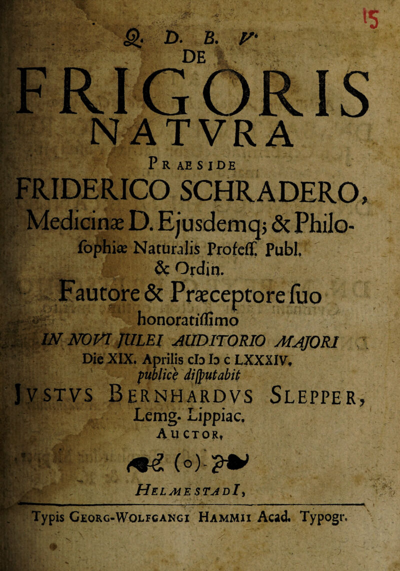 S; D. B. DE p i. >. NATVRA P R AE S IDE FRIDERICO ^iV i-> - r .■‘V i« Naturalis Profeflf. Pubi. 1 & Ordin. torefuo honoratiflimo IN NOVI JULEI AUDITORIO MAJORI Die XIX. Aprilis cb b c LXXXIV. K publice disputabit JysTvs Bernhardvs Slepper, Lemg. Lippiac, Auctor, v i,-. ii- V: f « K ■ L <+£ (o) ?V HelmestjdI, Typis Georg-Wolfcangi Hammii Acad. Typogr.