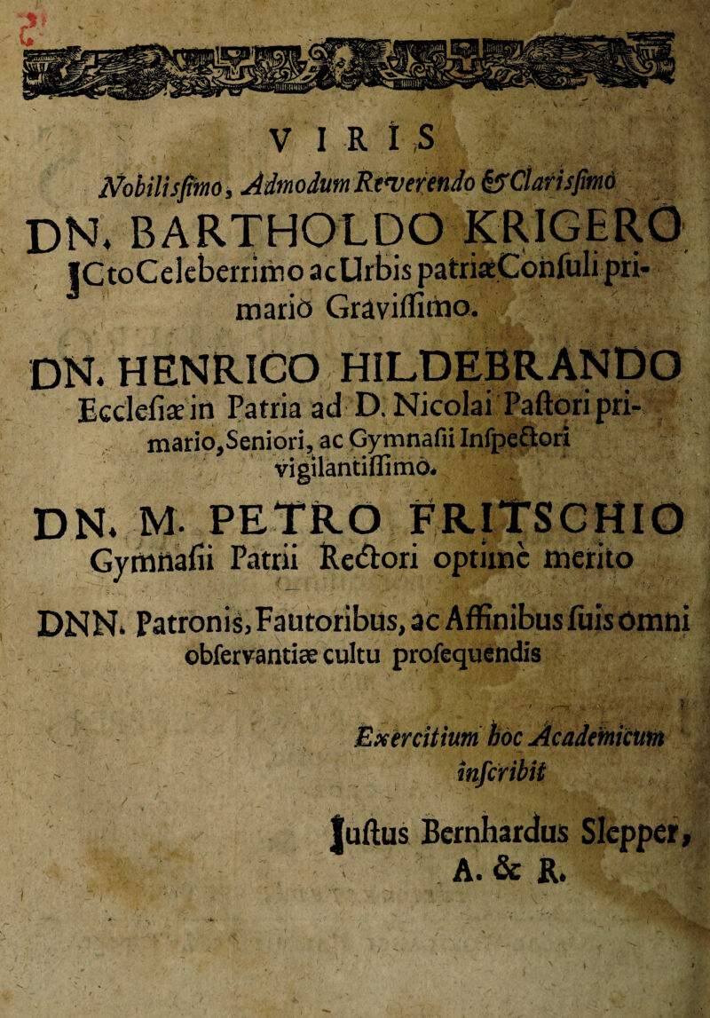 Nobili sfirno, Admodum Rewerendo &Clarisfmo dn. bartholdo i acUrbispatr: marid Graviflimo. ri> DN. HENRICO HILDEBRANDO Ecdefiaein Patria ad D. Nicolai Paftoripri- mario.Seniori, ac Gymnafii Infpe£lori VI! DR M. PETRO Gymnafii Patrii Re&ori optime merito DNN. Patronis, Fautoribus, ac Affinibus fuis omni obfervantiae cultu profequendis Exercitium hoc Academicum inic Juftus Bernhardus Slepper A. & R.