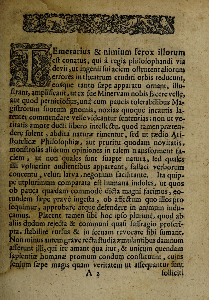Emerarius & nimium fe^ox illorum cft conatus, qui a regia philofophandi via devii, yt ingenii fui aciem oftentent aliorum & erroresin theatrum eruditi orbis reducunt, eosque tanto fepp apparatu ornapt, illu- «rantj amplificant, ut ex fue Minervam nobis facere velle, aut quod perniciofiusjuna cum paucis tolerabilibus Ma- giftrorum fuorum gnomis, noxias quoque incautis la¬ tenter commendare velle videantur fententias; non ut ve¬ ritatis amoredu&i libero intclk&u, quod tamen prsteu- der? folent, abdita natura: rimentur, fed ut tardio Ari- ftptelics Philofophi», aut pruritu quodam novitati?, monftroias aliorum opiniones in talem transforment fa- jtiem j ut non quales funt fuapte natura, fed quales illi vpluerint audientibus appareant, fallaci verborum concentu, vcluti larva, negotium facilitante. Ita quip¬ pe utplurimum comparata cft humana indoles, ut quos ob pauca quadam epmmode diffa magni facimus, eo¬ rundem fepe prave ingefta , ob affe&um quoiilospro (equimur} approbare atque defendere in animum indu¬ camus. placent tamen fibi hoc ipfo plurimi, quod ab aliis dudum reje&a & communi quafi fuffragio profed* pta, ftabilire rurfus & in fcenam revocare fi]bi fumant, )Son minus autem grave refta ftudiaarmulantilbus damnum afferunt il|i,qui ire amant qua itur,& unicum quendam lapientis humans promum condum conftituunt, cujus fspe magis quam veritatem ut affequantur funt A 2 '■■I