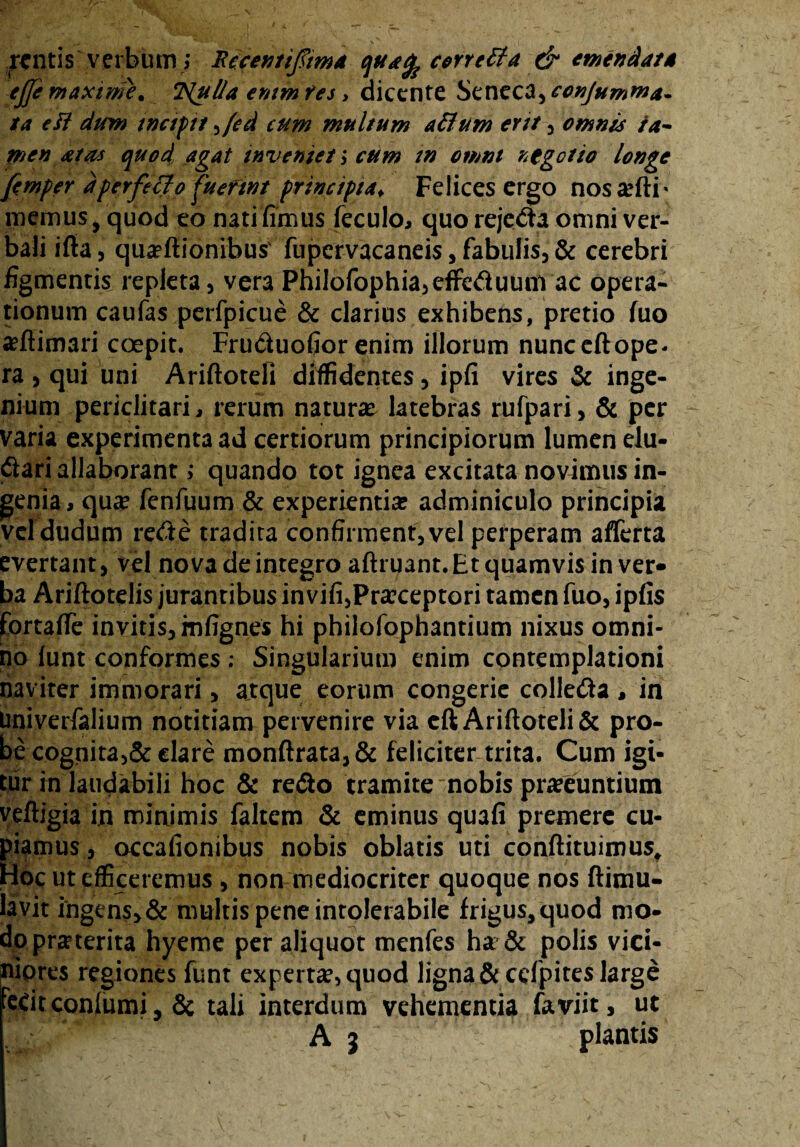 mitis verbum ; Recentifiim* quafe correffa & emendat* ejfimaxirtie. T^ul/a enim fes > dicente SenecS^conjumma- ta eft dum tnciptt ,(ed cum multum afium ertt , omnes ta¬ men atas quod agat inveniet; cum tn omni negetio longe firnper dperfecio fuerint principia♦ Felices ergo nos#fti* memus, quod eo nati firmis feculo, quo rejecta omni ver¬ bali ifta 5 qua?ftionibus' fupervacaneis , fabulis, & cerebri figmentis repleta , vera PhiIofophia,efFeduunvac opera¬ tionum caufas perfpicue & clarius exhibens, pretio fuo aefiimari coepit. Fru&uofior enim illorum nunceftope- ra , qui uni Ariftoteli diffidentes , ipfi vires & inge¬ nium periclitari, rerum naturae latebras rufpari, & per varia experimenta ad certiorum principiorum lumen elu¬ ctari allaborant; quando tot ignea excitata novimus in¬ genia , qua? fenfuum & experientia? adminiculo principia vel dudum rede tradita confirment, vel perperam afferta evertant, vel nova de integro aftruant. Et quamvis in ver¬ ba Ariftotelis jurantibus invifi,Praeceptori tamen fuo, ipfis fortaffe invitis, mfignes hi philofophantium nixus omni¬ no funt conformes ; Singularium enim contemplationi naviter immorari, a,tque eorum congerie colleda , in Univerfalium notitiam pervenire via eft Ariftoteli & pro¬ be cognita,& dare monftrata,& feliciter trita. Cum igi¬ tur tn laudabili hoc & re<3o tramite nobis pra?euntium veftigia in minimis faltem & eminus quafi premere cu¬ piamus, occafionibus nobis oblatis uti conftituimus. Hoc ut efficeremus , non mediocriter quoque nos ftimu- lavit ingens, & multis pene intolerabile frigus, quod mo¬ dopraeterita hyeme per aliquot menfes ha & polis vici¬ niores regiones funt experta, quod ligna & cefpites large fctitconlumi, & tali interdum vehementia faviit, ut A j plantis