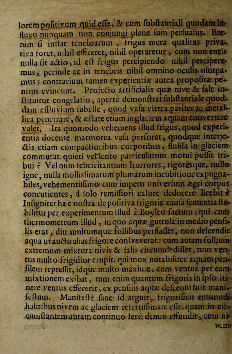 torempjMsOtt! cum fubftantiali quodam ire-; fluxu Jjuuquatp nonTcptijungi plane fum periuafus. Ete¬ nim fi i nitar tenebrarum , frigus mera qualitas priva¬ tiva foret, nihil efficeret, nihil operaretur, cum non entis nulla fit aCtio, id eft frigus percipiendo nihil percipere-' mus, perinde ac in tenebris nihil omnino oculis iifiirpa- mus; contrarium tamen experientia: antea propofita: pe* nitus evincunt. Profero artificialis qua: nive & fale in- ftituitur congelatio, aperte demonftratfubftantiale quod* dain effluvium fuhelle , quod vafa vitrea pariter ac metal¬ lica jpenetrare, & reftate etiam inglaciem aquam convertere vajet. ita quomodo vehemens illud frigus,quod experi- entia docente marmorea vafa perforat, quodque interje¬ ctis etiam compati i oribus corporibus, fluida in glaciem1* commutat, quieti velicnto particularum motui polfit tri¬ bui ? Vel num febricitantium horrores, rigoresque, nullo» igne, nulla mollisfimarum plumarum incubitioneexpugna¬ biles, vehementiffimo cum impetu: univerftrm aegri; corpus concutientes, a lolo remiffiori calore deducere licebit ? Infigniterhac noftra de pofiti va frigoris caula fententia fla¬ bili turper experimentum illud a Boyleo factum, qui cum* thermometrum illud , inquo aqua? guttula in medio penfi- lis erat, diu multumque follibus perflaffet, non dclcendit aqua ut aufto alias frigore confveverat:: cum autem follium» extremum mixtura nivis & falis circumdcdilfet, tum ven¬ tus multo frigidior erupit, qui mox notabiliteiv aquam pen** filem repreflit, idque multo maxime, cum ventus per eam» mixtionem exibat, tum enim quantum frigoris in ipfo iti¬ nere ventus effecerit, ex penlilis aqua delccnfu fuit mani-- felium. Manifefte fane id arguit,, frigorificis ejusmodi» halitibus ni vem ac glaciem rcfertiflmiamcllt.quam in cir- ouuftantemaUram continuo» fere, denuo effundit, eum a»- - wem>