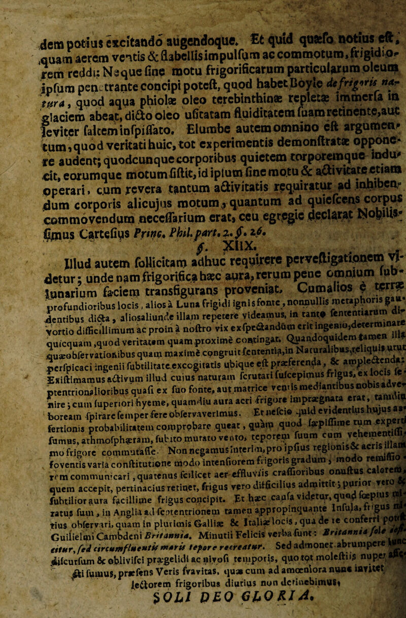 dem potius excitando augendoque. fit quid quatfo notius eft, ,quam aerem ventis&flabellisimpulfum accommoturo.frigidio- rem reddi; Neque fine motu frigorificarum particularum oleum ipfum penetrante concipi poteft, quod habet Iioyle de frians »<«- t»r4, quod aqua phiolae oleo terebinthina! replet* inuberia »a glaciem abeat* ditio pieo ulitatam fluiditatetn luamretinente*aut leviter falcem infpifiato. Elumbe autem omnino eft arguroen*; tum,quod veritati huic, tot experimentis demonftrat* oppone- re audent; duodeunque corporibus quietem torporemque indu* cit, corumque motum fiftit, id ipiumfine motu & attivicateemm operari, cum revera tantum aSivitatis requiratur >d inhiben¬ dum corporis alicujus motum, quantum ad quiefeens corpus commovendum neceffarium erat, ceu egregie declarat Nopilts* fimus Cartefius Prtnc. Phil.part.z.f. 16. ~ ' ' '  f, :xnx. , . _ Illud autem follicitam adhuc requirere pervefligationem vi¬ detur; unde nam frigorifica haec aura» rerum pene omnium luo- lunarium faciem transfigurans proveniat. Cumanos c tprr, profundioribus locis, alios» Luna frigidi ignisfonte .nonnullis metaplioris g»»- ientibus diifta, aiiosaliunde illam reperer* videamus, in tant* fententur ■ Vortio difficillimum ac proin i noftro vix exlpeSamifim erit i^eato,determina» qutequam ,quod veritatem quam pr oxime contingat. Quandoquidem tami . quambfervatioivibus quam maximi congruitfententia.in Narural^us,r, ‘l pcrfpicaci ingenii fubtilitateexcogitatis ubique eft proferenda , Sc Exiftimamus a&ivum illud cnius naturam rcrutari ftdcepimus frigus, ex locis le ptentrionalioribus quali ex fuo fonte. a«.matrice venusmed.antibusoobisadver nire; cum (uperiori hyeme, quamdiu aura acri frigor* impraegnata erat, tannlm boream fpirare femperfereobfervaverlmus. Etnefcie quid evidentius huju fertionis probabilitatem coroprpbare queat, quam quod (apiffime tum exp ^ fumus, athmofpharam, fututo murato vento, teporpm fuum cum v^hei _ ^ mo frigore commutaffe Non negamus Uwerim,pro ipfms regionisSc aeris Uat^ foventis varia conftitutione modo intenfiorem frigoris gradum * modo remiffio tt m communicari, quatenus Micet aer-effluvtis craffioribus onuftus calorem, quem accepit, pertinacius retinet, frigus vero difficilius admittit; purior re Ot fubtilior aura facillime frigus concipit. Et haec capfa videtur,quod >“Pn,s ratus furn, in Angliaadfeinentrionem tamen appropinquante Infula, ngus rius ohfervari, quam in plurimis Galli® & Itali® locis, qua de te conferri poti Guilielui» Cambdeni Britannia. Minutii Felicis verba funt: Britanni*/« e titur, fed circumfluenti* mari* tepere recreatur. Sed admonet,abrumpere « 4ilcurfum Se oblivifei praegelidi ac BivoCi temporis, quotpt moleftiis nuperi fuuiu$,priefens Veris fvavitas, quas cum ad amoeniora nun« iayiwt lectorem frigoribus diutius non detinebimus* SOLI DEO GliORIA*