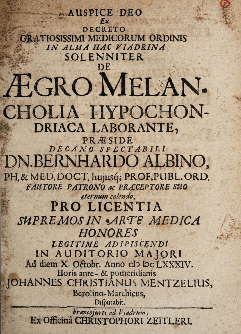 ^AUSPICE DEO —s Ex DECRETO iOSISSIMI MEDICORUM ORDINIS IN ALMA HAC FIADRINA SOLENNITER DE DRIACA LABORANTE PRAESIDE DECANO SP ECTAB ILI PH.& MED.DOCT, hujusq; PRORPUBL.ORD, FAUTORE PATRONO ac PRJLCEPTQRE SUO &temunt colendo, SUPREMOS JN «ART8 MEDICA HONORES , LEGITIME ADIPISCENDI IN AUDITORIO MAJORI Ad diem X. O&obr. Anno cb bc LXXXIV. Horis ante - & pomeridianis JOHANNES CHRISTIANUS MENTZELIUS Berolino- Marchicus, f Difputabit. francofurti ad Viadrnm ZEITLERI