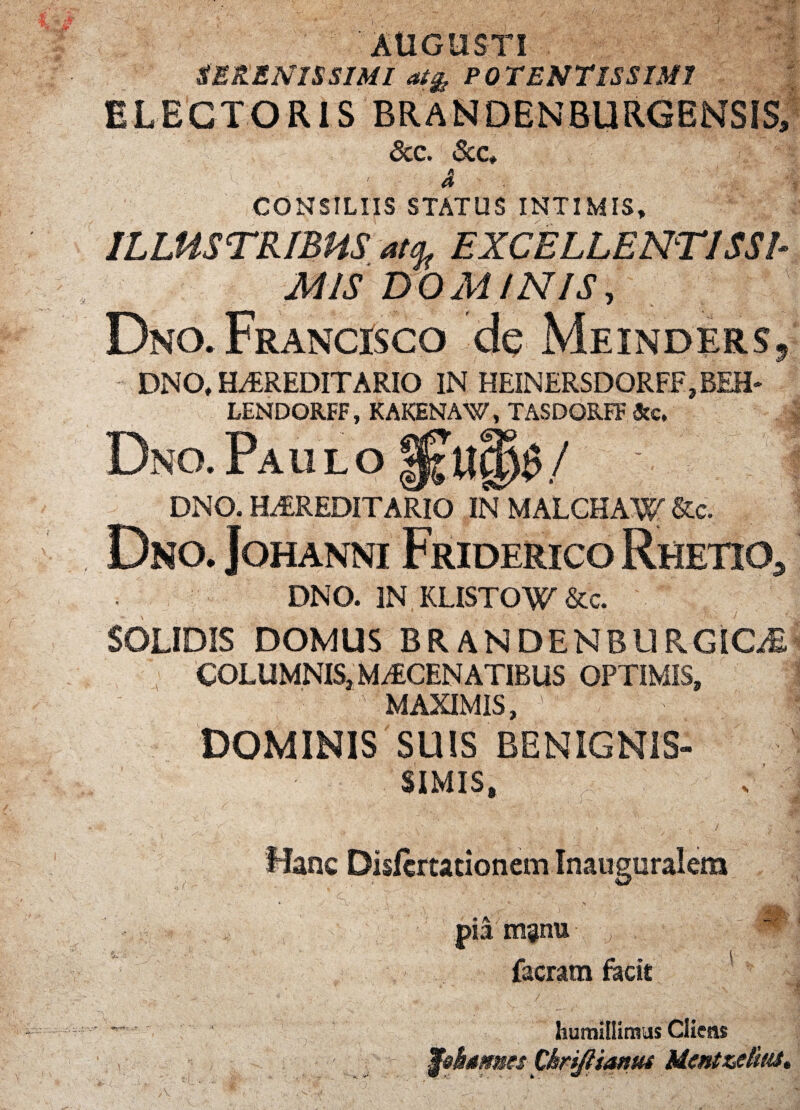 'AUGUSTI SERENISSIMI at& POTENTISSIMI ELECTORIS BRANDENBURGENSIS, Scc. &c. ' 4 CONSILIIS STATUS INTIMIS, ILLUSTRIBUS m EXCELLENTISSI¬ MIS DOMINIS, DnO. FRANdSCO de Meinders, DNO, HARED1TARIO IN HEINERSDORFF.BEH- LENDORFF, KAKENAW, TASDQRFF &c. Dno. Paii lO ! DNO. HEREDITARIO INMALCHAW&c. Dno. Johanni Friderico Rhetio5 DNO. IN KLISTOW &c. SOLIDIS DOMUS BRANDENBURGiCiE COLUMNIS, MAECENATIBUS OPTIMIS, MAXIMIS,  v DOMINIS SUIS BENIGNIS» SIMIS, Hanc Dislcrtationem Inauguralem pia manu . ' 9 facram focit *“ humillimus Cliens ■ - Wekames Chriftiamu Mcntzetius» V